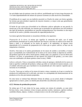 GOBIERNO MUNICIPAL DEL MUNICIPIO DE POTOSÍ
PROGRAMA BOL/AIDCO/2002/0467 APEMIN II
Documento diagnóstico previo PDM 2007-2011
las actividades tanto de pastoreo como de cultivos, posibilitando que la tierra tenga descansos de
3 a 6 años dependendiendo del número de aynocas existentes en cada una de las comunidades.
El problema de no seguir con esa tradición ancestral es el hecho de contar con tierras agotadas,
las mismas que para producir requieren de mayores insumos y a mayor costo que generalmente
provienen de químicos.
El hecho de que exista poca diversidad en los diferentes cultivos aplicados en una parcela, la
misma que ya ha sido analizada, nos muestra que en promedio los agricultores tan solo producen
dos tipos de productos, generándose así, parcelas monoproductoras cuyo desenlace es una mayor
erosión de los suelos y perdida consecuente de capacidad productivas.
Las tareas agrícolas básicamente se encuentran referidas a las siguientes:
Preparación de la tierra; la misma que significa la roturación del suelo, con el arado
generalmente arrastrado por la yunta (tirada por dos bueyes), esta tarea se realiza en los meses de
marzo a abril, y el rastreado en los meses de agosto y de septiembre; en algunos casos
dependiendo de la extensión de preparación de la tierra que se quiere cultivar, se hace uso de
maquinarias o tractores.
Siembra; Esta tarea se lo realiza generalmente en los meses de octubre a noviembre, el mismo
que es acompañada con el abonamiento de la tierra en los surcos donde se deposita las semillas,
del producto agrícola de cultivo anual (quinua, cebada, papa, oca, papaliza), el uso de abono para
fertilizar a la tierra, es generalmente de tipo natural con estiércol del ganado, y en otros casos
estos son combinados con abono químico como la urea y 18460..
Labores culturales; Estas se encuentran referidas a tareas de aporque y deshierbe de los surcos en
toda la superficie sembrada del producto, trabajo que debe ser realizado de manera manual, y con
el cuidado suficiente para que el producto no sea perjudicado por otras especies vegetales que se
incrustan en el sembradío.
Cosecha; Tarea que se realiza en los meses de marzo a mayo, momento en el que se cosecha los
productos de rendimiento de lo cultivado, esta tarea va a acompañado del almacenamiento de los
productos en los silos previamente preparados.
En estas tareas se realizan bajo diferentes formas de trabajo, ya sea jornal, donde el trabajador
agropecuario se mueve, junto a su familia para desarrollar esas diferentes actividades.
d.2.2. Sistemas de producción pecuario
Se estima que el 31 por ciento de las uuaa, cuentan con crianza de animales, ya sean estos:
bovinos (toros, vacas, terneras), ovinos (ovejas), porcinos (cerdos, marranos), caprinos (cabras),
camélidos (llamas, alpacas, vicuñas), o conejos (cuis) o aves de corral (patos, gallinas)
.
Jaime Chumacero López 170
Consultor PDM Potosí
 