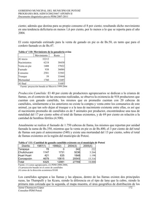 GOBIERNO MUNICIPAL DEL MUNICIPIO DE POTOSÍ
PROGRAMA BOL/AIDCO/2002/0467 APEMIN II
Documento diagnóstico previo PDM 2007-2011
ciento; además que destina para su propio consumo el 8 por ciento; resultando dicho movimiento
en una tendencia deficitaria en menos 1,6 por ciento, por lo menos a lo que se reporta para el año
2004.
El costo reportado estimado para la venta de ganado en pie es de Bs.58, en tanto que para el
cordero faenado es de Bs.47.
Tabla nº 110: Movimiento de la ganaderia ovina
Movimiento Resto
Al inicio 32212
Nacimientos 6218 38430
Venta en pie 1408 37022
Faenado 938 36084
Consumo 2581 33503
Trueque 59 33444
Mortandad 1760 31685
Al final 31685
Fuente: proyección basada en Mecovis 1999-2004
Producción Camélida: El 40 por ciento de productores agropecuarios se dedican a la crianza de
llamas, en el contexto de las encuestas realizadas, se observa la existencia de 918 productores que
cuentan con ganado camélido, los mismos que en promedio cuentan con 20 cabezas de
camélidos, similarmente a los anteriores no existe la compra y venta entre los comunarios de este
animal, ya que tan solo dejan al trueque o a la tasa de nacimiento existente entre ellas, es así que
el nacimiento promedio de camélidos es de 5 animales por productor, encontrándose una tasa de
natalidad del 17 por ciento sobre el total de llamas existentes, y de 69 por ciento en relación a la
cantidad de hembras fértiles (4.500).
Anualmente se realiza el faenado de 1.750 cabezas de llama, los mismos que reportan por unidad
faenada la suma de Bs.350, mientras que la venta en pie es de Bs.400, el 3 por ciento de del total
de llamas son para el autoconsumo (540) y existe una mortandad del 13 por ciento, sobre el total
de llamas existentes en la región del municipio de Potosí.
Tabla nº 111: Cantidad de ganado camélido existente en el municipio de Potosí
Distrito 1987(1) 1999(2) 2004(3) 2005(4)
Tarapaya 78 0 342 222
Chullchucani 1147 1731 5036 3.264
Huari Huari 421 635 1848 1.198
Concepción 4679 10615 20543 13.316
Total 6325 12981 27769 18.000
Fuente: (1) censo agropecuario, (2) PDM 2000-2004,
(3) proyección basado en el censo de camélidos
(4) censo de la dirección económica HAM
Jaime Chumacero López 172
Consultor PDM Potosí
Los camélidos agrupan a las llamas y las alpacas, dentro de las llamas existen dos principales
razas, las Thampulli y las Kcara, siendo la diferencia en el tipo de lana que la cubre, siendo la
primera más cotizada que la segunda, el mapa muestra, el área geográfica de distribución de los
 