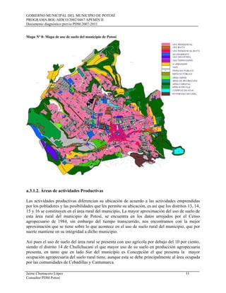 GOBIERNO MUNICIPAL DEL MUNICIPIO DE POTOSÍ
PROGRAMA BOL/AIDCO/2002/0467 APEMIN II
Documento diagnóstico previo PDM 2007-2011
Jaime Chumacero López 11
Consultor PDM Potosí
Mapa Nº 8: Mapa de uso de suelo del municipio de Potosí
a.3.1.2. Áreas de actividades Productivas
Las actividades productivas diferencian su ubicación de acuerdo a las actividades emprendidas
por los pobladores y las posibilidades que les permite su ubicación, es así que los distritos 13, 14,
15 y 16 se constituyen en el área rural del municipio, La mayor aproximación del uso de suelo de
esta área rural del municipio de Potosí, se encuentra en los datos arrojados por el Censo
agropecuario de 1984, sin embargo del tiempo transcurrido, nos encontramos con la mejor
aproximación que se tiene sobre lo que acontece en el uso de suelo rural del municipio, que por
suerte mantiene en su integridad a dicho municipio.
Así pues el uso de suelo del área rural se presenta con uso agrícola por debajo del 10 por ciento,
siendo el distrito 14 de Chullchucani el que mayor uso de su suelo en producción agropecuaria
presenta, en tanto que en lado Sur del municipio es Concepción el que presenta la mayor
ocupación agropecuaria del suelo rural tiene, aunque esta se debe principalmente al área ocupada
por las comunidades de Cebadillas y Cantumarca.
 