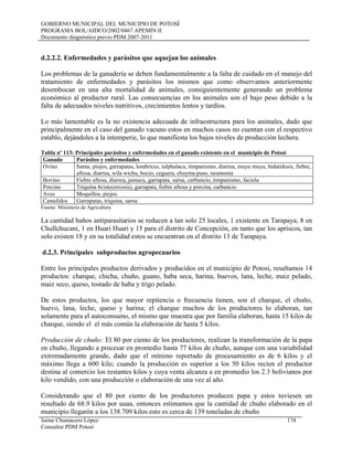 GOBIERNO MUNICIPAL DEL MUNICIPIO DE POTOSÍ
PROGRAMA BOL/AIDCO/2002/0467 APEMIN II
Documento diagnóstico previo PDM 2007-2011
d.2.2.2. Enfermedades y parásitos que aquejan los animales
Los problemas de la ganadería se deben fundamentalmente a la falta de cuidado en el manejo del
tratamiento de enfermedades y parásitos los mismos que como observamos anteriormente
desembocan en una alta mortalidad de animales, consiguientemente generando un problema
económico al productor rural. Las consecuencias en los animales son el bajo peso debido a la
falta de adecuados niveles nutritivos, crecimientos lentos y tardíos.
Lo más lamentable es la no existencia adecuada de infraestructura para los animales, dado que
principalmente en el caso del ganado vacuno estos en muchos casos no cuentan con el respectivo
establo, dejándoles a la intemperie, lo que manifiesta los bajos niveles de producción lechera.
Tabla nº 113: Principales parásitos y enfermedades en el ganado existente en el municipio de Potosí
Ganado Parásitos y enfermedades
Ovino Sarna, piojos, garrapatas, lombrices, talphalacu, timpanismo, diarrea, muyu muyu, hidatidosis, fiebre,
aftosa, diarrea, wila wichu, bocio, ceguera, chuyma puso, neumonía
Bovino Fiebre aftosa, diarrea, jamucu, garrapata, sarna, carbuncio, timpanismo, faciola
Porcino Triquina 8cistecercosis), garrapata, fiebre aftosa y porcina, carbuncio
Aves Moquillos, piojos
Camelidos Garrapatas, triquina, sarna
Fuente: Ministerio de Agricultura
La cantidad baños antiparasitarios se reducen a tan solo 25 locales, 1 existente en Tarapaya, 8 en
Chullchucani, 1 en Huari Huari y 15 para el distrito de Concepción, en tanto que los apriscos, tan
solo existen 18 y en su totalidad estos se encuentran en el distrito 13 de Tarapaya.
d.2.3. Principales subproductos agropecuarios
Entre los principales productos derivados y producidos en el municipio de Potosí, resaltamos 14
productos: charque, chicha, chuño, guano, haba seca, harina, huevos, lana, leche, maiz pelado,
maiz seco, queso, tostado de haba y trigo pelado.
De estos productos, los que mayor repitencia o frecuencia tienen, son el charque, el chuño,
huevo, lana, leche, queso y harina; el charque muchos de los productores lo elaboran, tan
solamente para el autoconsumo, el mismo que muestra que por familia elaboran, hasta 15 kilos de
charque, siendo el el más común la elaboración de hasta 5 kilos.
Producción de chuño: El 80 por ciento de los productores, realizan la transformación de la papa
en chuño, llegando a procesar en promedio hasta 77 kilos de chuño, aunque con una variabilidad
extremadamente grande, dado que el mínimo reportado de procesamiento es de 6 kilos y el
máximo llega a 600 kilo; cuando la producción es superior a los 50 kilos recien el productor
destina al comercio los restantes kilos y cuya venta alcanza a en promedio los 2.3 bolivianos por
kilo vendido, con una producción o elaboración de una vez al año.
Considerando que el 80 por ciento de los productores producen papa y estos tuviesen un
resultado de 68.9 kilos por uuaa, entonces estimamos que la cantidad de chuño elaborado en el
municipio llegarón a los 138.709 kilos esto es cerca de 139 toneladas de chuño
Jaime Chumacero López 174
Consultor PDM Potosí
 