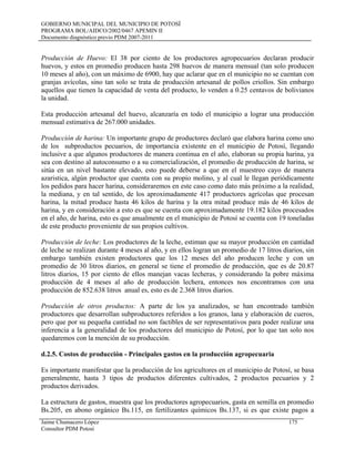 GOBIERNO MUNICIPAL DEL MUNICIPIO DE POTOSÍ
PROGRAMA BOL/AIDCO/2002/0467 APEMIN II
Documento diagnóstico previo PDM 2007-2011
Producción de Huevo: El 38 por ciento de los productores agropecuarios declaran producir
huevos, y estos en promedio producen hasta 298 huevos de manera mensual (tan solo producen
10 meses al año), con un máximo de 6900, hay que aclarar que en el municipio no se cuentan con
granjas avícolas, sino tan solo se trata de producción artesanal de pollos criollos. Sin embargo
aquellos que tienen la capacidad de venta del producto, lo venden a 0.25 centavos de bolivianos
la unidad.
Esta producción artesanal del huevo, alcanzaría en todo el municipio a lograr una producción
mensual estimativa de 267.000 unidades.
Producción de harina: Un importante grupo de productores declaró que elabora harina como uno
de los subproductos pecuarios, de importancia existente en el municipio de Potosí, llegando
inclusive a que algunos productores de manera continua en el año, elaboran su propia harina, ya
sea con destino al autoconsumo o a su comercialización, el promedio de producción de harina, se
sitúa en un nivel bastante elevado, esto puede deberse a que en el muestreo cayo de manera
azaristica, algún productor que cuenta con su propio molino, y al cual le llegan periódicamente
los pedidos para hacer harina, consideraremos en este caso como dato más próximo a la realidad,
la mediana, y en tal sentido, de los aproximadamente 417 productores agrícolas que procesan
harina, la mitad produce hasta 46 kilos de harina y la otra mitad produce más de 46 kilos de
harina, y en consideración a esto es que se cuenta con aproximadamente 19.182 kilos procesados
en el año, de harina, esto es que anualmente en el municipio de Potosí se cuenta con 19 toneladas
de este producto proveniente de sus propios cultivos.
Producción de leche: Los productores de la leche, estiman que su mayor producción en cantidad
de leche se realizan durante 4 meses al año, y en ellos logran un promedio de 17 litros diarios, sin
embargo también existen productores que los 12 meses del año producen leche y con un
promedio de 30 litros diarios, en general se tiene el promedio de producción, que es de 20.87
litros diarios, 15 por ciento de ellos manejan vacas lecheras, y considerando la pobre máxima
producción de 4 meses al año de producción lechera, entonces nos encontramos con una
producción de 852.638 litros anual es, esto es de 2.368 litros diarios.
Producción de otros productos: A parte de los ya analizados, se han encontrado también
productores que desarrollan subproductores referidos a los granos, lana y elaboración de cueros,
pero que por su pequeña cantidad no son factibles de ser representativos para poder realizar una
inferencia a la generalidad de los productores del municipio de Potosí, por lo que tan solo nos
quedaremos con la mención de su producción.
d.2.5. Costos de producción - Principales gastos en la producción agropecuaria
Es importante manifestar que la producción de los agricultores en el municipio de Potosí, se basa
generalmente, hasta 3 tipos de productos diferentes cultivados, 2 productos pecuarios y 2
productos derivados.
La estructura de gastos, muestra que los productores agropecuarios, gasta en semilla en promedio
Bs.205, en abono orgánico Bs.115, en fertilizantes químicos Bs.137, si es que existe pagos a
Jaime Chumacero López 175
Consultor PDM Potosí
 