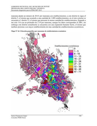 GOBIERNO MUNICIPAL DEL MUNICIPIO DE POTOSÍ
PROGRAMA BOL/AIDCO/2002/0467 APEMIN II
Documento diagnóstico previo PDM 2007-2011
manzana dando un número de 20.41 por manzana con establecimientos; a este distrito le sigue el
distrito 5, el mismo que acumula a una cantidad de 1.009 establecimientos; en el otro extremo se
encuentra el distrito 12, el mismo que presenta la menor cantidad de establecimientos, llegando a
tan solo 116 con un promedio de 2.19 por manzana, aunque los datos corresponden al 2001, sin
embargo este distrito actualmente se encuentra con una expansión bastante fuerte, el mismo que
tambien presiona a un mayor establecimiento de mas cantidad de establecimientos económicos.
Mapa Nº 44: Ubicación geográfica por manzanas de establecimientos económicos
Jaime Chumacero López 184
Consultor PDM Potosí
 
