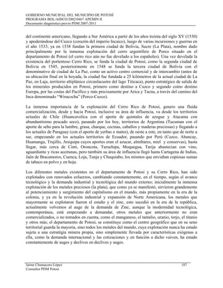 GOBIERNO MUNICIPAL DEL MUNICIPIO DE POTOSÍ
PROGRAMA BOL/AIDCO/2002/0467 APEMIN II
Documento diagnóstico previo PDM 2007-2011
del continente americano, llegando a Sur América a partir de los años treinta del siglo XV (1530)
y apoderándose del Cuzco (corazón del imperio Incaico), luego de varias incursiones y guerras en
el año 1533; ya en 1538 fundan la primera ciudad de Bolivia, Sucre (La Plata), nombre dado
principalmente por la inmensa explotación del cerro argentífero de Porco situado en el
departamento de Potosí (el cerro rico aún no fue develado a los españoles). Una vez develada la
existencia del portentoso Cerro Rico, se funda la ciudad de Potosí, como la segunda ciudad de
Bolivia en 1545, posteriormente en 1548 se funda la tercera ciudad de Bolivia con el
denominativo de ciudad de La Paz, como un activo centro comercial y de intercambio (antes de
su ubicación final en la hoyada, la ciudad fue fundada a 25 kilómetros de la actual ciudad de La
Paz, en Laja, territorio altiplánico circunlacustre del lago Titicaca), punto estratégico de salida de
los minerales producidos en Potosí, primero como destino a Cuzco y segundo como destino
Europa, por las costas del Pacífico y más precisamente por Arica y Tacna, a través del camino del
Inca denominado “Wiracocha” (Porco-Cuzco).
La inmensa importancia de la explotación del Cerro Rico de Potosí, genero una fluida
comercialización, desde y hacia Potosí, inclusive su área de influencia, va desde los territorios
actuales de Chile (Huancavelica con el aporte de quintales de azogue y Atacama con
abundantísimo pescado seco), pasando por los hoy, territorios de Argentina (Tucuman con el
aporte de sebo para la lumbre, grasa, charque, cecinas, caballos y maderas preciosas) y llegando a
los actuales de Paraguay (con el aporte de yerbas o mates), de oeste a este, en tanto que de norte a
sur, empezando en los actuales territorios de Ecuador, pasando por Perú (Cuzco, Abancay,
Huamanga, Trujillo, Arequipa cuyos aportes eran el azucar, almíbares, miel y conservas), hasta
llegar, más cerca de Cinti, Oroncota, Turuchipa, Moquegua, Tarija abastecían con vino,
aguardiante y ricas aceitunas, pero también su área de influencia llegó hasta Cartagena de Indias,
Jaén de Bracamoros, Cuenca, Loja, Tunja y Chuquiabo, los mismos que enviaban copiosas sumas
de tabaco en polvo y en hoja.
Los diferentes metales existentes en el departamento de Potosí y su Cerro Rico, han sido
explotados con renovados esfuerzos, cambiando constantemente, en el tiempo, según el avance
tecnológico y la demanda industrial y tecnológica del mundo externo; inicialmente la inmensa
explotación de los metales preciosos (la plata), que como ya se manifestó, sirvieron grandemente
al potenciamiento y surgimiento del capitalismo en el mundo, más propiamente en la era de la
colonia, y ya en la revolución industrial y expansión de Norte Americana, los metales que
mayormente se explotaron fueron el estaño y el zinc, esto sucedió en la era de la república,
actualmente volvemos al auge de la demanda de Zinc, aunque la modernidad tecnológica,
contemporánea, está empezando a demandar, otros metales que anteriormente no eran
comercializados, o no tomados en cuenta, como el manganeso, el tantalio, uranio, torjo, el titanio
y otros más; el departamento de Potosí, se constituye como el centro geográfico que en su seno
territorial guarda la mayoria, sino todos los metales del mundo, cuya explotación nunca ha estado
sujeta a una estratégia minera propia, sino simplemente llevada por características exógenas a
ella, como la demanda internacional y las cotizaciones y en función a dicho vaiven, ha estado
constantemente de auges y declives en declives y auges.
Jaime Chumacero López 187
Consultor PDM Potosí
 