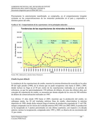 GOBIERNO MUNICIPAL DEL MUNICIPIO DE POTOSÍ
PROGRAMA BOL/AIDCO/2002/0467 APEMIN II
Documento diagnóstico previo PDM 2007-2011
Precisamente lo anteriormente manifestado, se comprueba, en el comportamiento irregular
existente en las comercializaciones de los minerales producidos en el país y exportados a
distintos países del orbe.
Grafica nº 42: Comportamiento de las exportaciones de los principales minerales
Tendencias de las exportaciones de minerales de Bolivia
0
50.000
100.000
150.000
200.000
250.000
300.000
350.000
1981
1982
1983
1984
1985
1986
1987
1988
1989
1990
1991
1992
1993
1994
1995
1996
1997
1998
1999
2000
2001
2002
2003
2004
2005
Años
Enmilesdedólares
Zinc Wolfram Antimonio Plomo
Oro Plata Otros Estaño
Fuente: INE, elaboración y cálculos Jaime Chumacero
Estaño la gran debacle
La tendencia de las exportaciones de estaño, muestra la extrema disminución acaecida en los años
80 del siglo pasado (1900), de la misma que no pudo recuperarse sino hasta el 2004 y 2005,
donde incluso no llega ni al 50 por ciento de las exportaciones realizadas en el período de
referencia, ya que los aproximadamente 150 millones de dólares, de estos dos últimos años, por
concepto de exportación de estaño, se encuentra por demás alejada de los cerca de 340 millones
de dólares de comercialización realizados en 1981.
Los últimos 13 años desde 1992 hasta el 2005, muestran que la producción del estaño, no
sobrepaso jamás, las 20 mil toneladas métricas finas de estaño, observándose la máxima
depresión en 1998, donde dicho mineral llega al mínimo de producción exportada de 11 mil TM,
aunque comparado con los inicios de la década anterior (992-1995 con 2002-2005), la producción
se ha recuperado en 3 puntos porcentuales en este último cuatrienio, con respecto a la década
anterior, incluso la recuperación, comparada entre 1995 y 2005, se observa de un crecimiento del
31 por ciento.
Jaime Chumacero López 188
Consultor PDM Potosí
 