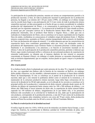 GOBIERNO MUNICIPAL DEL MUNICIPIO DE POTOSÍ
PROGRAMA BOL/AIDCO/2002/0467 APEMIN II
Documento diagnóstico previo PDM 2007-2011
La participación de la producción potosina, muestra así mismo un comportamiento paralelo a la
producción nacional, si bien, de toda la producción nacional la participación de la producción
potosina, ha llegado a un mínimo del 1.44 por ciento (1999), sin embargo en el último tiempo
esta ha crecido hasta llegar a una participación del 31.4 por ciento de toda la producción minera
estannífera nacional; un dato preocupante es el hecho de que se estaría escondiendo la verdadera
producción del departamento de Potosí, y en consecuencia la participación en la producción
nacional, por los siguientes supuestos: 1. La existencia de la fundición de Vinto situada en Oruro,
la misma que por conceptos teóricos de la Producción Interna Bruta PIB, no contabiliza la
producción intermedia, sino el producto final (barras o lingotes finos), y dado que esta es
realizada en el departamento de Oruro, esta se constituye en la mayor exportadora de los lingotes
finos de estaño, ocultándose en consecuencia el verdadero origen del producto bruto; 2. Muchos
mineros cooperativistas, asentados en Potosí, estarían transportando dicho mineral a la fundidora
de Vinto sin declaración del origen de mineral; 3. la salida aduanera que por las características de
exportación hacia otros continentes generalmente salen por Arica, son declarados como de
procedencia del departamento cuyas fronteras finales se encuentra próximas a dichos puertos y
finalmente 4. en consideración a los anteriores y en función al crecimiento inusitado en los
últimos 5 años de la participación de la producción estannífera potosina, permiten evidenciar que
Potosí, sigue siendo el principal artífice y referencia de este principal producto de exportación de
minerales tradicionales, no obstante que el inmenso depósito de este mineral se encuentra
concentrada en Huanuni (Oruro), sin embargo el estaño potosino se encuentra diseminado por
todo su territorio departamental, que en conjunto, incluso puede ser igual o mayor a lo producido
por Huanuni.
Zinc el gran puntal
Si se hubiese hecho efecto lo planteado por sentir potosino de los años 70, y logrado la fundición
de zinc, con seguridad otra hubiese sido la historia de los minerales en Bolivia, sin embargo
dicho pedido clamoroso, no fue atendido y alternativamente se construyo el hasta ahora elefante
blanco de Karachipampa; El zinc se constituye en el puntal de la producción de la minería
nacional, dado que a este mineral lo podríamos definir como el mineral de la resistencia y el
mantenedor de la estructura productiva minera nacional, luego delas bajas cotizaciones de los
inicios de la década de los 80 del siglo pasado, ya en la década de los noventa se constituye en le
principal artífice de la producción y exportación de dicho mineral; subiendo desde menos de 50
millones de dólares de exportación hasta situarse entre los 100 a 200 millones de dólares, y en
último año 2006 hasta el tercer trimestre de dicho año, la exportación de dicho mineral habría
superado los 350 millones de dólares, imaginémonos de lo que habría sido, si los potosinos
hubiesen sido escuchados en su solicitud de la fundición de zinc, dado que la participación de
este producto, corresponden de la producción potosina, a más del 55 por ciento de la producción
nacional, y en algunos años situándose inclusive con cerca del 70 por ciento, dicha producción
minera en Potosí ha oscilado entre los 80 mil a cerca de 100 mil Toneladas Métricas
La Plata la revalorización de la identidad nacional
El tráfico legal de entre los 1550 a 1650 de envió de minerales con destino hacia Europa, y cuyo
origen fue América, ha contabilizado la fabulosa cantidad de 16.000 toneladas de plata, esto
Jaime Chumacero López 189
Consultor PDM Potosí
 