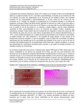 GOBIERNO MUNICIPAL DEL MUNICIPIO DE POTOSÍ
PROGRAMA BOL/AIDCO/2002/0467 APEMIN II
Documento diagnóstico previo PDM 2007-2011
A propósito del sistemas monetarios, hasta 1971 impero en el mundo la libre convertibilidad del
dólar en su patrón moneda “el oro”, esta libre convertibilidad, se fincaba en la existencia de 700
mil millones de onzas troy depositadas en la Tesoreria de los Estados Unidos, esta cantidad
existente de oro correspondía a aproximadamente el 70 por ciento de las reservas de oro
existentes en el mundo, sin embargo la recuperación de la economía europea, a la cabeza de
Inglaterra, en el que el Banco de dicha nación, aplicaba la venta de oro, cada vez que este subía, a
fin de mantener el precio de la onza troy en 55 dólares, es así que cada vez que había demanda de
oro, se sacaba el oro de las reservas y se obtenía a cambio dólares, con los cuales Inglaterra
solicitaba la libre convertibilidad en oro a la Tesoreria de Estados Unidos, mediante este
mecanismo, Estados Unidos drenó más de la mitad del oro, llegando a contar con menos de 300
mil millones de onzas troy de oro; esto motivo al presidente de ese entonces Richard Nixon, en
1971, a sacar al dólar del patrón oro. A partir de ahí nos encontramos con un dólar no convertible,
un papel moneda con valor intrínseco y sin respaldo de metal alguno, lo que sucede en la
transacción comercial mundial, es que los productos como la Plata son convertidas en dólares
americanos por una moneda que no es convertible por ejemplo al oro; esto es, que se ha roto el
principio del establecimiento de un determinado metal como tipo o patrón monetario, el mismo
que garantizaba las condiciones necesarias para convertir a ese metal en moneda corriente y la
moneda corriente en el metal tipo.
En el último tiempo del correr de los 13 últimos años, desde 1992 hasta el 2005, observamos una
mayor estabilidad en los precios de mercado de la Plata, que del oro; para demostrar esto
hacemos uso de la aplicación estadística denominada estandarización, el mismo que se vincula al
concepto de que si, en el transcurrir del tiempo nada cambiase en los precios de algún producto,
entonces el promedio de precios en ese tiempo seria siempre el mismo, con una variación igual a
cero (nada cambia); en el mercado de las cotizaciones de los minerales indudablemente nos
encontramos con un cambio constante de cotizaciones día, día, mes a mes y peor año a año.
Grafica nº 44: Comparación de las tendencias y estabilidades de los precios de cotización del Oro y la Plata
Variación de las cotizaciones por meses de 2006
Variaciones en los precios de los metales preciosos
-2,50
-2,00
-1,50
-1,00
-0,50
0,00
0,50
1,00
1,50
2,00
2,50
1992 1993 1994 1995 1996 1997 1998 1999 2000 2001 2002 2003 2004 2005
Años
Estandarización
oro Plata
-2,50
-2,00
-1,50
-1,00
-0,50
0,00
0,50
1,00
1,50
2,00
enero
febrero
m
arzo
abril
m
ayo
ju
nio
ju
lio
agosto
septiem
bre
octubre
noviem
bre
diciem
bre
oro plata
De la exportación en toneladas métricas de la plata y de los kilos finos de oro (esto es lo bueno de
la estandarización, de tal manera que las diferencias extremas en las medidas pueden volverse
comparables), realizadas entre1992 y el 2005, y los montos percibidos en dólares de estos,
muestran que la plata tiene una mayor estabilidad en los precios internacionales (más
Jaime Chumacero López 191
Consultor PDM Potosí
 