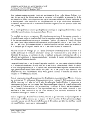 GOBIERNO MUNICIPAL DEL MUNICIPIO DE POTOSÍ
PROGRAMA BOL/AIDCO/2002/0467 APEMIN II
Documento diagnóstico previo PDM 2007-2011
observaciones anuales cercanos a cero), con una tendencia alcista en los últimos 3 años y cuyo
nivel de precios de los últimos dos años se encuentra casi invariable; a comparación de los
precios del oro, si bien estos empezaron con cotizaciones extremadamente altas en los inicios de
la década pasada, estos han tenido una estrepitosa caida de la que en el último año tiende a
recuperarse, hay que destacar la extrema invariabilidad de precios de este producto en los años
1997, 1998 y 1999.
Por lo pronto podríamos concluir que la plata se constituye en un principal referente de mayor
estabilidad y con tendencia alcista, que en el caso del oro.
Por otro lado los reportes provenientes del extranjero nos anotician de las reservas existentes en
el mundo de este producto, en el que Bolivia ni se menciona, en el que además, el 82 por ciento
de las reservas mundiales se encuentran situadas en 7 países, a la cabeza de Polonia, el mismo
que cuenta con el 19 por ciento de dichas reservas, seguido por México con 14 por ciento y Perú
con el 13 por ciento, posiblemente Bolivia se encuentre entre los restantes países que no aparecen
en la lista pero que en conjunto cuentan con el 18 por ciento restante de las reservas.
Hay que destacar sin embargo que los 4 países con mayor cantidad de reservas existentes en el
mundo, pertenecen al continente americano; aunque un cuestionamiento a este estudio es la
definición de reservas, no sabemos si estas se refieren a riquezas existentes tan solo en el
subsuelo (por explotarse) o riquezas acumuladas y estocadas de manera estratégica por países,
con políticas definidas de dominio.
Lo paradójico del caso es que de estas 7 potencias mundiales con reservas de minerales de Plata,
en el mundo, encontramos a 4 de ellas (más del 50 por ciento), como asiduos clientes de compra
de Plata de origen potosino, tal es el caso de Perú, definido en el ranking como ubicado en el 3er
lugar, prácticamente no ha habido un solo año (entre 1992 al 2001) que no haya importado Plata
desde Bolivia y más concretamente desde Potosí, por un valor de 87 millones de dólares, por
concepto de 539 TM de este mineral.
Otro de los grandes compradores de minerales de plata potosina, se constituye México, el mismo
que ha comprado 3.4 millones de dólares por concepto de venta de 21 TM, aunque este país tan
solo ha comprado en 3 años de los 10 años de referencia, Estados Unidos, el mismo que se
encuentra en 6to lugar con reservas de plata, ha comprado este mineral de procedencia potosina
(por un lapso de 5 años), con un valor acumulado de 10 millones de dólares por la compra de 61
TM, y Canada (este se encuentra el 7mo lugar del ranking), ha sido asiduo cliente de la plata
potosina en 9 años consecutivos de los 10 de referencia, con un monto acumulado de 21.6
millones de dólares por la compra de 139 TM.
Otra de las paradojas de comercio de la Plata potosina, es que encuentra al mejor comprador de
este producto en Chile, país este que ha pagado 166 dólares por kilo de Plata y Francia es el peor
comprador ya que tan solo ha cancelado la suma de 116 dólares por kilo fino de Plata vendida
este país (50 dólares menos que el mejor pagador).
Jaime Chumacero López 192
Consultor PDM Potosí
 