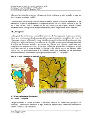 GOBIERNO MUNICIPAL DEL MUNICIPIO DE POTOSÍ
PROGRAMA BOL/AIDCO/2002/0467 APEMIN II
Documento diagnóstico previo PDM 2007-2011
Jaime Chumacero López 13
Consultor PDM Potosí
subecuatorial, sin embargo debido a la extrema altitud en la que se halla ubicado, la hace una
tierra con altos niveles de frigidez.
La altitud particularmente elevada del sitio trae consigo algunas diferencias notables en lo que
concierne a la presión atmosférica (650 mb por encima de los 3000 msnm, en lugar de los 760
mb al nivel de mar) y en la composición del aire (rarefacción del oxígeno), lo cual ocasiona
transformaciones fisiológicas en el organismo humano para la adaptación al medio ambiente.
b.1.2. Fisiografía
La fisiografía del territorio que comprende el municipio de Potosí, presenta porciones de terrenos
planos y de pendientes moderados; aunque el municipio se encuentra ubicado en dos zonas de
vida estepa montano subtropical y boque húmedo montano templado, donde predominan rocas
volcánicas, y sedimentarias, con topografía muy accidentada, se encuentra constituida por paisaje
de colinas de diferentes altitudes, las mismas que alternan con cañones y quebradas; muy
escasamente se presentan porciones de mesetas y planicies, algunas intermedias entre serranía
(donde precisamente se ubica la ciudad de Potosí), en las mismas que se han formado suelos
salinos. Otra de las características de la fisiográfica del suelo Potosino, son los sedimentos
pantanosos lacustres, característicos principalmente del distrito 16 Concepción.
Mapa Nº 9: Mapa Fisiográfico del municipio de Potosí
B.2. Características del Ecosistema
b.2.1. Pisos Ecológicos
Fisiográficamente la ciudad de Potosí se encuentra ubicada en formaciones geológicas del
terciario y formaciones intrusivas de tipo plutónico, diferenciando formaciones montañosas,
serranas, colinosas y piedemontes:
 