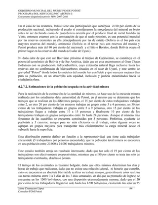 GOBIERNO MUNICIPAL DEL MUNICIPIO DE POTOSÍ
PROGRAMA BOL/AIDCO/2002/0467 APEMIN II
Documento diagnóstico previo PDM 2007-2011
En el caso de las restantes, Potosí tiene una participación que sobrepasa el 60 por ciento de la
producción nacional, incluyendo el estaño si consideramos la procedencia del mineral en bruto
antes de ser declarada como de procedencia orureña por el producto final de metal fundido en
Vinto, entonces estamos con la constatación de que el suelo potosino, es una potencial mundial
por las reservas existentes en ella principalmente por las de estaño (Bolivia es el 6to país con
mayores reservas del mundo), antimonio (Bolivia es el tercer país con reservas del mundo y
Potosí produce más del 90 por ciento del nacional) y el litio o Boratos, donde Bolivia ocupa el
primer lugar en las reservas del mundo (el salar de Uyuni).
Ni duda cabe de que este sur Boliviano próximo al trópico de Capricornio, se constituye en el
potencial económico de Bolivia y de Sur América, dado que en esta encontramos al Gran Chaco
Boliviano con su producción hidrocarburífera, cuya extensión natural llega inclusive hasta las
reservas aún no confirmadas de hidrocarburos situados en el salar de Uyuni, y este centro de
gravedad “Potosí” donde todos los metales del mundo han confluido y que merecen mejores días
para su población, en un desarrollo con equidad, inclusión y justicia encaminados hacia la
ciudadanía plena.
d.2.7.2. Estimaciones de la población ocupada en la actividad minera
Para la realización de la estimación de la cantidad de mineros, se hace uso de la encuesta minera
realizada por los estudiantes dela universidad de Potosí, en el mismo que se determina que los
trabajos que se realizan en los diferentes parajes, el 15 por ciento de estos trabajadores trabajan
entre 2, un otro 20 por ciento de los mineros trabajan en grupos entre 3 a 4 personas, un 30 por
ciento de los trabajadores trabajan en grupos entre 5 a 9 personas, otro 15 por ciento de los
trabajadores llegan a trabajar entre 10 a 15 personas y finalmente 10 por ciento de los
trabajadores trabajan en grupos compuestos entre 16 hasta 28 personas. Aunque el número más
frecuente de las cuadrillas se encuentra constituidas por 5 personas: Perforista, ayudante de
perforista y 3 carreros; aunque para ser más eficientes en el trabajo, estos algunas veces se
agrupan en grupos mayores para transportar más eficientemente la carga mineral desde el
subsuelo hasta la superficie.
Esta distribución permite definir en función a la representatividad que tiene cada trabajador
encuestado (5 trabajadores por personas encuestada), que la población total minera se encuentra
en una población entre 20.000 a 24.000 trabajadores mineros.
Este estudio también arroja un resultado interesante, dado que tan solo el 19 por ciento de los
trabajadores son efectivamente cooperativistas, mientras que el 80 por ciento se trata tan solo de
trabajadores eventuales, ckachas o peones.
El trabajo de los eventuales es bastante holgado, dado que ellos mismos determinan los días y
horas de trabajo que realizaran, dado que no existe una relación laboral, ni horario que cumplir,
estos se encuentran en absoluta libertad de realizar su trabajo minero, generalmente estos realizan
sus tareas mineras entre 3 a 4 días de los 7 días semanales, de ahí que su promedio de ingreso se
encuentra en los 1500 bolivianos, con una dispersión extremadamente enorme, dado que el 50
por ciento de los trabajadores llegan tan solo hasta los 1200 bolivianos, existiendo tan solo un 25
Jaime Chumacero López 196
Consultor PDM Potosí
 
