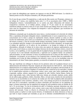 GOBIERNO MUNICIPAL DEL MUNICIPIO DE POTOSÍ
PROGRAMA BOL/AIDCO/2002/0467 APEMIN II
Documento diagnóstico previo PDM 2007-2011
por ciento de trabajadores que superan sus ingresos en más de 3000 bolivianos. La relación es
laboral jornal es de Bs.100 para eventuales y Bs.300 para perforistas.
En el caso de que existan 50 cooperativas, y cada una de ellas cuente con 20 parajes, entonces en
un trabajo de 3 turnos, con cuadrillas hasta entre 5 a 10 se necesitarán entre 15000 a 30000
trabajadores mineros. Lamentablemente no se cuenta con datos fehacientes del número de
cooperativas existentes en el trabajo minero, aunque el 74 por ciento de los encuestados
manifiesta trabajar en interior mina un 23 por ciento declara que trabaja fuera de la mina, tal vez
estos sean los cargadores a las volquetas de transporte o sean los pijchanis, que recolectan los
derrames de minerales.
Habíamos comentado que la producción recae única y exclusivamente en la decisión de trabajo
libre y espontánea del propio trabajador minero, indudablemente el socio cooperativista, al ser el
concesionario de la mina o paraje de explotación minera, deseará explotar su mina en altos
niveles de rendimiento, pero como ya se manifestó, este deseo choca con este albedrío de trabajo
del minero eventual, y esto ha ocurrido desde tiempos ancestrales, donde el originario vinculado
a su calendario agrícola, siempre se ha manejado en función de dicho calendario, un tiempo para
el trabajo de superficie, en el cultivo de sus productos y un tiempo de trabajo en la mina,
alternándose, ubicando al trabajo de la mina como una especie de ingresos suplementarios; por
ello es que en la Colonia se crearon los trabajos forzosos (no de esclavitud por cierto), a través de
la mita y en la república, se creo la genial idea de la pulpería barata, la misma que continúo hasta
el proceso de la mal llamada relocalización y supresión de la pulpería barata con productos
subvencionados; en todo momento se busco la proletarización de la mano de obra minera y esta
finalmente no prosperó, en ese entonces a los cooperativistas o ckachas libres los asalariados les
insultaban con el mote de Jukus (robadores de mineral) y estos a su vez los insultaban como en
denominativo de Jatun Tantas (panes grandes), en mención al tamaño de los panes de pulpería.
Hay que manifestar sin embargo la eficacia de los primeros años de la pulpería decayó con la
administración del Gobierno Nacional después de la Revolución de Abril del 52, antes de dicha
administración en la empresa administrada por Hoschild, daba una pulpería subvencionada de 32
artículos cuyos costos inclusive llegaban a la mitad del costo comercial en los mercados y tiendas
de la ciudad dichos artículos se mencionan: azúcar, arroz, carne, pan, leche condensada, leche
evaporada, sardina, salmon, paquete de te, paquete de café, fosforo, harina blanca, harina de
maiz, trigo pelado, maiz, velas, kerosen, haba seca, lenteja, aji colorado, manteca, aceite, adobe
de sal, jabon, papa, garbanzo, chuño, chocolate, fideo y arvejas secas; muchos de estos productos
inclusive no se encontraban en el comercio de ciudad; por otro lado la pulpería daba mercaderías
a sus trabajadores como casimires, calzados y otros, cuya entrega era previa la cancelación total
del costo de la mercadería, cancelada en plazos mensuales por descuento en sus papeletas de
pago; es bueno mencionar que las papeletas de entrega de estos productos tenía un tamaño de 20
cm x 35 cm de largo. Ya con la revolución de abril, el Gobierno nacional, determino tan solo
congelar el precio de 4 productos: arroz, azúcar, carne y pan, todo los demás productos se daba a
precios del mercado. Como se observa la eficiencia de la administración empresarial de la
minería jamás se replicó en toda nuestra historia, el fundamento de dicha eficiencia se basa en
que todo es mejor comprar por toneladas ya que así se abaratan considerablemente los costos,
Jaime Chumacero López 197
Consultor PDM Potosí
 