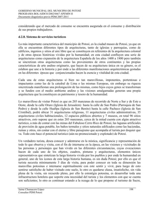 GOBIERNO MUNICIPAL DEL MUNICIPIO DE POTOSÍ
PROGRAMA BOL/AIDCO/2002/0467 APEMIN II
Documento diagnóstico previo PDM 2007-2011
considerando que el mercado de consumo se encuentra asegurada en el consumo y distribución
de sus propios trabajadores.
d.2.8. Sistema de servicios turísticos
La más importante característica del municipio de Potosí, es la ciudad museo de Potosí, ya que en
ella se encuentran diferentes tipos de arquitecturas, tanto de iglesias y parroquias, como de
edificios, ingenios y sitios al aire libre que se constituyen en referentes de la arquitectura colonial
y de otras épocas históricas vividas por la humanidad; en esta ciudad confluyen una serie de
arquitecturas como expansión de la arquitectura Española de los años 1400 a 1800 pero también
se sincretizan otras arquitecturas como las provenientes de otros continentes y las propias
características de arte andino originario, que hacen de su arquitectura única en su género, es el
eslabon que une a la historia y por ende a las diferentes manifestaciones arquitectónicas gestadas
en las diferentes épocas que conjuncionadas hacen la esencia y vitalidad de esta ciudad.
Cada una de estas arquitecturas si bien no tan maravillosas, imponentes, portentosas e
impactantes como las de la catedral de Lima o las mismas Europeas, sin embargo su riqueza
sincretizada manifiestan una prolongación de las mismas, como hijos cuyos genes se transforman
y se funden con el medio ambiente andino y las visiones amalgamadas generan una propia
arquitectura que la constituyen en patrimonio y tesoro de la humanidad.
Lo maravilloso de visitar Potosí es que en 203 manzanas de recorrido de Norte a Sur y de Este a
Oeste, desde la calle Oruro (Iglesia de Jerusalem) hasta la calle de San Pedro (Parroquia de San
Pedro) y desde la calle Huallpa (Iglesia de San Benito) hasta la calle Pacheco (Iglesia de San
Cristóbal), podrá ubicar 31 arquitecturas religiosas, 11 arquitecturas civiles administrativas, 35
arquitecturas civiles habitacionales, 12 espacios públicos abiertos y 7 museos, en total 96 sitios
atractivos, esto supone que en estas 203 manzanas, cerca de la mitad cuenta con algún atractivo
turístico, a más de contar con las minas del Fabuloso Cerro Rico de Potosí, las lagunas artificiales
de provisión de agua potable, los baños termales y sitios naturales edificados como las haciendas,
ruinas y otros, sin contar con el eterno y libre paisajismo que acompaña al turista por doquier que
va. Todo esto hace el potencial turístico (aún no promocionado y explotado) de Potosí.
Un verdadero turista, desea conocer y adentrarse en la mística, significancia y representación de
todo lo que observa y visita, con el fin de internarse en la época, en las visiones y vicisitudes de
las personas y personajes que han vivido en las diferentes circunstancias, cuyas evocaciones
hacen de cada uno de los objetos, cuadros, pinturas y arquitecturas, elementos únicos
representativos que sintetizan la larga historia vivida por los pueblos y por ende la humanidad en
general, uno de los íconos de esta larga historia humana, es sin duda Potosí; por ello es que el
turista necesita mínimamente 3 días de visita, para poder conocer en toda su dimensión las
maravillas potosinas e internarse espiritualmente con este sentir y vivir, para luego de esto
sentirse satisfecho de haber visitado este suelo, lo otro es quedarse ckasa, insatisfecho, sin vida
plena de la visita, sin recuerdo pleno, por ello la estratégia potosina, es desarrollar toda una
infraestructura hotelera que soporte esta necesidad del turista y los elementos con que se cuenta
son suficientes; lo otro es continuar estando a la rezaga de lo que propone el turismo de Sucre,
Jaime Chumacero López 198
Consultor PDM Potosí
 