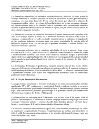 GOBIERNO MUNICIPAL DEL MUNICIPIO DE POTOSÍ
PROGRAMA BOL/AIDCO/2002/0467 APEMIN II
Documento diagnóstico previo PDM 2007-2011
Jaime Chumacero López 14
Consultor PDM Potosí
Las formaciones montañosas, se encuentran ubicadas al sudeste y sudoeste, de forma general la
fitología dominante es volcánico con áreas de transición de cuarcitas pizarras, presentan relieve
escarpado, con muy poco desarrollo de los suelos, la misma que relaciona al régimen de
temperatura frígido a crítico y al régimen de humedad arídico, por lo cual no pueden efectuarse
una meteorización de las rocas del subsuelo. En áreas localizadas como los interfluvios y también
quiebres de pendiente existe acumulación de materia vegetal, que por acumulación de cientos de
años originaron pequeños bofedales.
Las formaciones colinosas, se encuentran distribuidas al noreste, la característica principal de la
zona es la litología arenisca y arcillas de la formación miraflores. El relieve de los suelos es
escarpado con desarrollo de los suelos moderado. Según se suaviza la inclinación principalmente
en las pendientes inferiores, presentan áreas con mayor acumulación de material coluvial
originando pequeñas áreas con terrazas que en períodos anteriores y actuales tienden a ser
utilizados como áreas agrícolas.
Las formaciones colinosas, que se encuentra distribuidas al norte y suroeste tienen rocas
metamórficas de pizarras y material coluvial. El relieve de estas colinas es fuertemente inclinado
a moderadamente escarpado. Los suelos tienen moderado desarrollo aunque la profundidad
efectiva todavía es superficial entre 0.3 a 0.5 m. Existiendo todavía contacto lítico, la profundidad
efectiva puede ser explicada por la adición de material coluvial de las montañas del Khari Khari,
principalmente.
Las formaciones de llanuras de piedemonte, presentan material coluvial fino en los estratos
superiores de los suelos, el subsuelo normalmente presenta acumulación de piedras y pedregones
también por deposición coluvial de las montañas del Khari Khari, el relieve de estas es ondulado
a fuertemente ondulado, estos suelos son completamente disturbados todas las formaciones
piedemonte están urbanizadas.
b.2.1.1. Región Sub tropical: Piso montano
La estepa montano subtropical, se encuentra localizada en las tierras occidentales altas, entre las
coordenadas 17° y 19°, precisamente el municipio de Potosí en toda su extensión se encuentra
ubicada en esos paralelos, generándose así su ubicación en la formación estepa espinosa montano
bajo – transición a montano; la misma que constituye el 91 por ciento del área que compone todo
el municipio, a excepción del distrito 13 (Tarapaya).
La altura mínima de esta región es de 3.600 msnm y su máxima es de 4.500 msnm, desde el
punto de vista fisiográfico su formación es bastante compleja, presentándose paisajes tales como
complejos volcánicos, colinas y serranías aluviales bien drenados, planicies aluviales fluvio
lacustres con problemas de drenaje y depresiones con afloraciones salinas.
Los suelos de las colinas normalmente son superficiales y muy drenados, mientras que los suelos
de las planicies son generalmente profundos, con permeabilidad que varía de lento a muy lento en
todo el perfil. Por sus características químicas se los considera débilmente lixiviados y con una
saturación de bases muy lentas.
 