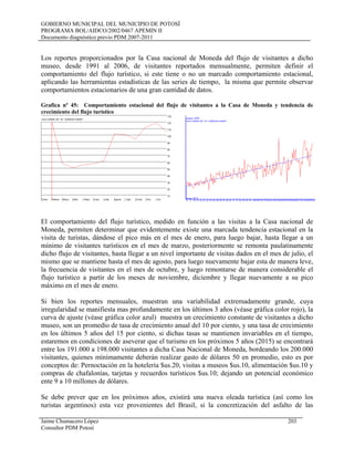 GOBIERNO MUNICIPAL DEL MUNICIPIO DE POTOSÍ
PROGRAMA BOL/AIDCO/2002/0467 APEMIN II
Documento diagnóstico previo PDM 2007-2011
Los reportes proporcionados por la Casa nacional de Moneda del flujo de visitantes a dicho
museo, desde 1991 al 2006, de visitantes reportados mensualmente, permiten definir el
comportamiento del flujo turístico, si este tiene o no un marcado comportamiento estacional,
aplicando las herramientas estadísticas de las series de tiempo, la misma que permite observar
comportamientos estacionarios de una gran cantidad de datos.
Grafica nº 45: Comportamiento estacional del flujo de visitantes a la Casa de Moneda y tendencia de
crecimiento del flujo turístico
El comportamiento del flujo turístico, medido en función a las visitas a la Casa nacional de
Moneda, permiten determinar que evidentemente existe una marcada tendencia estacional en la
visita de turistas, dándose el pico más en el mes de enero, para luego bajar, hasta llegar a un
mínimo de visitantes turísticos en el mes de marzo, posteriormente se remonta paulatinamente
dicho flujo de visitantes, hasta llegar a un nivel importante de visitas dados en el mes de julio, el
mismo que se mantiene hasta el mes de agosto, para luego nuevamente bajar esta de manera leve,
la frecuencia de visitantes en el mes de octubre, y luego remontarse de manera considerable el
flujo turístico a partir de los meses de noviembre, diciembre y llegar nuevamente a su pico
máximo en el mes de enero.
Si bien los reportes mensuales, muestran una variabilidad extremadamente grande, cuya
irregularidad se manifiesta mas profundamente en los últimos 3 años (véase gráfica color rojo), la
curva de ajuste (véase gráfica color azul) muestra un crecimiento constante de visitantes a dicho
museo, son un promedio de tasa de crecimiento anual del 10 por ciento, y una tasa de crecimiento
en los últimos 5 años del 15 por ciento, si dichas tasas se mantienen invariables en el tiempo,
estaremos en condiciones de aseverar que el turismo en los próximos 5 años (2015) se encontrará
entre los 191.000 a 198.000 visitantes a dicha Casa Nacional de Moneda, bordeando los 200.000
visitantes, quienes mínimamente deberán realizar gasto de dólares 50 en promedio, esto es por
conceptos de: Pernoctación en la hotelería $us.20, visitas a museos $us.10, alimentación $us.10 y
compras de chafalonías, tarjetas y recuerdos turísticos $us.10; dejando un potencial económico
ente 9 a 10 millones de dólares.
Se debe prever que en los próximos años, existirá una nueva oleada turística (así como los
turistas argentinos) esta vez provenientes del Brasil, si la concretización del asfalto de las
Jaime Chumacero López 203
Consultor PDM Potosí
 