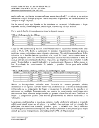 GOBIERNO MUNICIPAL DEL MUNICIPIO DE POTOSÍ
PROGRAMA BOL/AIDCO/2002/0467 APEMIN II
Documento diagnóstico previo PDM 2007-2011
conformado por este tipo de hogares nucleares, aunque tan solo el 53 por ciento se encuentran
compuestas con jefe de hogar y esposa, y en un importante 32 por ciento nos encontramos con un
solo jefe de hogar sin pareja.
Por lo tanto el hogar tipo basados en los anteriores, se encontrará definido como el hogar
biparental nuclear, compuesto por un jefe de hogar, su esposa/o y los hijos de estos.
Por lo tanto la familia tipo estará compuesto de la siguiente manera:
Tabla nº 138: Composición tipo del hogar
Miembro Sexo Grupo Edad Peso Kg
1 Masculino Adulto 20-39 57.0
2 Femenino Adulta 20-39 50.0
3 Hijo/hija Adolescente 10-19 35.1
4 Hijo/hija Niño <10 <=21.5
Luego de estas definiciones y basados en recomendaciones de organismos internacionales tales
como la OMS, OPS, FAO, se determinan los mínimos requerimientos diarios de calorías,
proteínas, grasas, carbohidratos, sales minerales, vitaminas y fibra dietética para cada uno de los
miembros de la familia tipo correspondiente a la ciudad de Potosí. Las recomendaciones se
ajustan, en algunos casos a las peculiaridades biológicas de cada individuo basado en el tramo de
edad, y también considera la actividad física ocupacional que en promedio se desarrollan en cada
grupo y la vinculada a la especificidad relativa al medio ambiente. Basados en dichos ajustes, se
han determinado los requerimientos de calorías y proteínas diarias para cada unidad
consumidora:
Tabla nº 139: Necesidades calóricas y proteínicas por miembro tipo del hogar
Miembro Altiplano (kcal) Valles (kcal) Trópico (kcal) Proteínas para todas las regiones (gr)
1 2.594 2.464 2.399 71.3
2 2.025 1.924 1.873 62.5
3 1.884 1.790 1.742 57.2
4 <1.884 <1790 <1742 <57.2
Basado en investigaciones realizadas sobre frecuencia de consumo promedio, hábitos
alimenticios de las regiones y el valor nutritivo de los alimentos que se ajustan a las necesidades
nutricionales de los componentes del hogar, se seleccionan los alimentos de las canastas y se
determinan sus cantidades físicas necesarias para alcanzar los requerimientos nutricionales antes
determinados. Estos alimentos son presentados por grupo o rubros alimenticios en función de su
origen y composición química para facilitar posteriormente su análisis nutricional y su
valoración.
La evaluación nutricional de la canasta de alimentos resulta satisfactoria tanto por su contenido
calórico-nutricional, como por el origen y la calidad e las proteínas. Así por ejemplo, los
principales macronutrientes (calorías, proteínas, grasa y carbohidratos) fueron cubiertos
totalmente por los alimentos contemplados y las proteínas presentan un alto porcentaje de origen
animal, que supera el rango mínimo estipulado por la CEPAL (de 35 por ciento).
Jaime Chumacero López 206
Consultor PDM Potosí
 