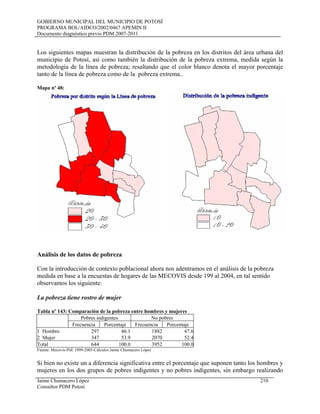 GOBIERNO MUNICIPAL DEL MUNICIPIO DE POTOSÍ
PROGRAMA BOL/AIDCO/2002/0467 APEMIN II
Documento diagnóstico previo PDM 2007-2011
Los siguientes mapas muestran la distribución de la pobreza en los distritos del área urbana del
municipio de Potosí, así como también la distribución de la pobreza extrema, medida según la
metodología de la línea de pobreza; resaltando que el color blanco denota el mayor porcentaje
tanto de la línea de pobreza como de la pobreza extrema..
Mapa nº 48:
Análisis de los datos de pobreza
Con la introducción de contexto poblacional ahora nos adentramos en el análisis de la pobreza
medida en base a la encuestas de hogares de las MECOVIS desde 199 al 2004, en tal sentido
observamos los siguiente:
La pobreza tiene rostro de mujer
Tabla nº 143: Comparación de la pobreza entre hombres y mujeres
Pobres indigentes No pobres
Frecuencia Porcentaje Frecuencia Porcentaje
1 Hombre 297 46.1 1882 47.6
2 Mujer 347 53.9 2070 52.4
Total 644 100.0 3952 100.0
Fuente: Mecovis-INE 1999-2005-Cálculos Jaime Chumacero López
Si bien no existe un a diferencia significativa entre el porcentaje que suponen tanto los hombres y
mujeres en los dos grupos de pobres indigentes y no pobres indigentes, sin embargo realizando
Jaime Chumacero López 210
Consultor PDM Potosí
 