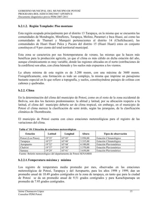 GOBIERNO MUNICIPAL DEL MUNICIPIO DE POTOSÍ
PROGRAMA BOL/AIDCO/2002/0467 APEMIN II
Documento diagnóstico previo PDM 2007-2011
Jaime Chumacero López 15
Consultor PDM Potosí
b.2.1.2. Región Templado: Piso montano
Esta región ocupada principalmente por el distrito 13 Tarapaya, en la misma que se encuentra las
comunidades de Mondragón, Miraflores, Tarapaya, Molino, Paranturi e Inca Huasi, así como las
comunidades de Thamari y Manquiri pertenecientes al distrito 14 (Chullchucani), las
comunidades de Huari Huari Palca y Pucara del distrito 15 (Huari Huari) estos en conjunto
constituyen el 9 por ciento del total territorial municipal.
Esta zona se caracteriza por sus biotemperaturas de verano, las mismas que la hacen más
benéficas para la producción agrícola, ya que el clima es más cálido en dicha estación del año,
aunque climáticamente es muy variable, donde las regiones ubicadas en el norte (estribaciones de
la cordillera) son altas, con clima húmedo y los suelos más expuestos a los vientos.
La altura mínima de esta región es de 3.200 msnm, con una máxima de 3600 msnm.
Fisiográficamente, esta formación es todo un complejo, la misma que imprime un paisajismo
bastante especial en lo que refiere a topografía, y suelos, constituyéndose paisajes de colinas con
cañones y quebradas.
b.2.2. Clima
En la determinación del clima del municipio de Potosí, como en el resto de la zona occidental de
Bolivia, son dos los factores predominantes: la altitud y latitud, por su ubicación respecto a la
latitud, el clima del municipio debería ser de clima tropical, sin embargo, en el municipio de
Potosí el clima merece la clasificación de semi árido, según las jerarquías, de la clasificación
climática de Thornthwaite.
El municipio de Potosí cuenta con cinco estaciones metereológicas para el registro de las
variaciones del clima.
Tabla nº 10: Ubicación de estaciones meteorológicas
Estación Latitud Longitud Altura Tipos de observación
Potosí (Los Pinos) 19°35’ 65°45’ 3.950,00 Estación Climatológico
Tarapaya 10°27’ 65°48’ 3.335,00 Estación Climatológico
Aeropuerto 19°32’ 65°44’ 4.100,00 Estación Pluviométrico
Chalviri 19°37’ 65°30’ 3.370,00 Estación Pluviométrico
Samasa 19°29’ 65°41’ 3.650,00 Estación Pluviométrico
Fuente: Boletín meteorológico del departamento de Potosí SENAMHI
b.2.2.1.Temperatura máxima y mínima
Los registro de temperatura media promedio por mes, observadas en las estaciones
metereológicas de Potosí, Tarapaya y del Aeropuerto, para los años 1998 y 1999, dan un
promedio anual de 10.49 grados centígrados en la zona de tarapaya, en tanto que para la ciudad
de Potosí se da un promedio anual de 9.51 grados centígrados y para Karachipamapa un
promedio de 7.95 grados centígrados.
 