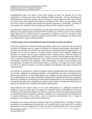 GOBIERNO MUNICIPAL DEL MUNICIPIO DE POTOSÍ
PROGRAMA BOL/AIDCO/2002/0467 APEMIN II
Documento diagnóstico previo PDM 2007-2011
Comparémonos ahora con nuestro vecino más cercano, en Sucre los ingresos son los más
inequitativos existentes que en las otras restantes ciudades analizadas, esto nos demuestra una
gran diferencia existente de ingresos entre los menores y mayores ingresos, puesto que mientras
un 10 por ciento de los hogares tiene ingresos por debajo de Bs. 200, en el otro extremo existe
otro 10 por ciento de hogares que cuentan con ingresos superiores a los Bs.6300; en Potosí en
esos mismos dos extremos se dan con ingresos de hasta Bs.230 y superiores a Bs.4910.
La supremacía de ingresos de los potosinos tan solo llegan hasta el 40 por ciento de los hogares,
dado que estos tienen ingresos de hasta Bs.945 mientras que el 40 por ciento de los sucrenses
llegan hasta Bs.911; posteriormente la supremacía de ingresos es de los sucrenses, cuyas
diferencias llegan inclusive a ingresos superiores en más del 25 y casi llegando a un 30 por ciento
con respecto de los ingresos de los potosinos.
Consideraciones sobre la metodología de pobreza basados en la línea de pobreza
Como se ha observado el método de la línea de pobreza se basa en la construcción de una canasta
normativa de alimentos que se a capaz de satisfacer los mínimos requerimientos nutricionales de
una familia (o persona). El costo de esta canasta básica se denomina línea de Indigencia (LI) y se
compara con el nivel de ingreso o el gasto privado corriente de los hogares; aquellos que
presenten un ingreso menor al gasto requerido para la canasta básica o línea de pobreza se
clasifican como indigentes o pobres extremos. Luego, se estima la línea de pobreza que refleja no
sólo el costo de una adecuada nutrición, sino el monto de recursos necesarios par adquirir otros
satisfactores esenciales como educación, salud, alimentación, vivienda y otros necesarios para
una adecuada y llevadera vida. De la misma manera, se clasifica a un hogar como pobre cuando
el nivel de su ingreso es menos a la Línea de pobreza (considerando otros gastos a parte de la
canasta básica).
Este método, al considerar la variable de ingreso requisito indispensable para realizar los gastos
de consumo, identifica la capacidad económica o la insuficiencia de recursos monetarios de los
hogares para satisfacer sus necesidades básicas. Sin embargo tan solo capta una sola dimensión
de la pobreza puesto que no llega a identificar directamente la satisfacción real de las necesidades
básicas de la población; un hogar que presenta alguna inadecuación en sus necesidades podría ser
considerado no pobre, aún si presentase un ingreso o gasto superior a la línea de pobreza. De esta
manera, la estimación de la incidencia de pobreza resulta parcial.
Otra limitación del método radica en una cierta ambigüedad en la definición adoptada de
indigente, ya que se supone que en un hogar esa condición destina la totalidad de sus recursos
monetarios a la compra de alimentos, sin tomar en cuenta que existen otros gastos necesarios para
su alimentación, léase combustible, utensilios, transporte, y otro necesarios para la realización de
la misma alimentación. Estos rubros, como se mencionó anteriormente, sólo le llegan a
incorporar en el concepto de pobre (línea de pobreza).
Finalmente, las normas mínimas de satisfacción de las necesidades básicas incluidas en la línea
de pobreza son completamente desconocidas, en la medida que la mayor parte de los estudios
transforman la línea de indigencia en la línea de pobreza multiplicando por un valor numérico
Jaime Chumacero López 218
Consultor PDM Potosí
 