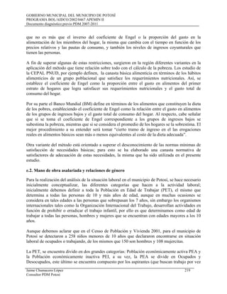 GOBIERNO MUNICIPAL DEL MUNICIPIO DE POTOSÍ
PROGRAMA BOL/AIDCO/2002/0467 APEMIN II
Documento diagnóstico previo PDM 2007-2011
que no es más que el inverso del coeficiente de Engel o la proporción del gasto en la
alimentación de los miembros del hogar, la misma que cambia con el tiempo en función de los
precios relativos y las pautas de consumo, y también los niveles de ingresos coyunturales que
tienen las personas.
A fin de superar algunas de estas restricciones, surgieron en la región diferentes variantes en la
aplicación del método que tiene relación sobre todo con el cálculo de la pobreza. Los estudio de
la CEPAL PNUD, por ejemplo definen, la canasta básica alimenticia en términos de los hábitos
alimenticios de un grupo poblacional que satisface los requerimientos nutricionales. Así, se
establece el coeficiente de Engel como la proporción entre el gasto en alimentos del primer
estrato de hogares que logra satisfacer sus requerimientos nutricionales y el gasto total de
consumo del hogar.
Por su parte el Banco Mundial (BM) define en términos de los alimentos que constituyen la dieta
de los pobres, estableciendo el coeficiente de Engel como la relación entre el gasto en alimentos
de los grupos de ingresos bajos y el gasto total de consumo del hogar. Al respecto, cabe señalar
que si se toma el coeficiente de Engel correspondiente a los grupos de ingresos bajos se
subestima la pobreza, mientras que si se considera el promedio de los hogares se la sobrestima. El
mejor procedimiento a su entender será tomar “cierto tramo de ingreso en el las erogaciones
reales en alimentos básicos sean más o menos equivalentes al costo de la dieta adecuada”.
Otra variante del método está orientado a superar el desconocimiento de las normas mínimas de
satisfacción de necesidades básicas; para esto se ha elaborado una canasta normativa de
satisfactores de adecuación de estas necesidades, la misma que ha sido utilizada en el presente
estudio.
e.2. Mano de obra asalariada y relaciones de género
Para la realización del análisis de la situación laboral en el municipio de Potosí, se hace necesario
inicialmente conceptualizar, las diferentes categorías que hacen a la actividad laboral;
inicialmente debemos definir a toda la Población en Edad de Trabajar (PET), el mismo que
determina a todas las personas de 10 y más años de edad, aunque en muchas ocasiones se
considera en tales edades a las personas que sobrepasan los 7 años, sin embargo los organismos
internacionales tales como la Organización Internacional del Trabajo, desarrollan actividades en
función de prohibir o erradicar el trabajo infantil, por ello es que determinamos como edad de
trabajar a todas las personas, hombres y mujeres que se encuentran con edades mayores a los 10
años.
Aunque debemos aclarar que en el Censo de Población y Vivienda 2001, para el municipio de
Potosí se detectaron a 258 niños menores de 10 años que declararon encontrarse en situación
laboral de ocupados o trabajando, de los mismos que 150 son hombres y 108 mujercitas.
La PET, se encuentra divido en dos grandes categorías: Población económicamente activa PEA y
la Población económicamente inactiva PEI, a su vez, la PEA se divide en Ocupados y
Desocupados, este último se encuentra compuesto por los aspirantes (que buscan trabajo por vez
Jaime Chumacero López 219
Consultor PDM Potosí
 