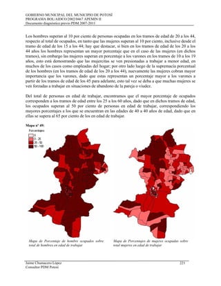 GOBIERNO MUNICIPAL DEL MUNICIPIO DE POTOSÍ
PROGRAMA BOL/AIDCO/2002/0467 APEMIN II
Documento diagnóstico previo PDM 2007-2011
Los hombres superan al 10 por ciento de personas ocupadas en los tramos de edad de 20 a los 44,
respecto al total de ocupados, en tanto que las mujeres superan al 10 por ciento, inclusive desde el
tramo de edad de los 15 a los 44; hay que destacar, si bien en los tramos de edad de los 20 a los
44 años los hombres representan un mayor porcentaje que en el caso de las mujeres (en dichos
tramos), sin embargo las mujeres superan en porcentaje a los varones en los tramos de 10 a los 19
años, esto está demostrando que las mujercitas se ven presionadas a trabajar a menor edad, en
muchos de los casos como empleadas del hogar; por otro lado luego de la supremacía porcentual
de los hombres (en los tramos de edad de los 20 a los 44), nuevamente las mujeres cobran mayor
importancia que los varones, dado que estas representan un porcentaje mayor a los varones a
partir de los tramos de edad de los 45 para adelante, esto tal vez se deba a que muchas mujeres se
ven forzadas a trabajar en situaciones de abandono de la pareja o viudez.
Del total de personas en edad de trabajar, encontramos que el mayor porcentaje de ocupados
corresponden a los tramos de edad entre los 25 a los 60 años, dado que en dichos tramos de edad,
los ocupados superan al 50 por ciento de personas en edad de trabajar, correspondiendo los
mayores porcentajes a los que se encuentran en las edades de 40 a 40 años de edad, dado que en
ellas se supera al 65 por ciento de los en edad de trabajar.
Mapa nº 49:
Mapa de Porcentaje de hombre ocupados sobre
total de hombres en edad de trabajar
Mapa de Porcentajes de mujeres ocupadas sobre
total mujeres en edad de trabajar
Jaime Chumacero López 221
Consultor PDM Potosí
 