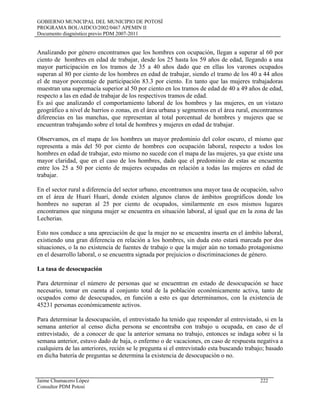 GOBIERNO MUNICIPAL DEL MUNICIPIO DE POTOSÍ
PROGRAMA BOL/AIDCO/2002/0467 APEMIN II
Documento diagnóstico previo PDM 2007-2011
Analizando por género encontramos que los hombres con ocupación, llegan a superar al 60 por
ciento de hombres en edad de trabajar, desde los 25 hasta los 59 años de edad, llegando a una
mayor participación en los tramos de 35 a 40 años dado que en ellas los varones ocupados
superan al 80 por ciento de los hombres en edad de trabajar, siendo el tramo de los 40 a 44 años
el de mayor porcentaje de participación 83.3 por ciento. En tanto que las mujeres trabajadoras
muestran una supremacía superior al 50 por ciento en los tramos de edad de 40 a 49 años de edad,
respecto a las en edad de trabajar de los respectivos tramos de edad.
Es así que analizando el comportamiento laboral de los hombres y las mujeres, en un vistazo
geográfico a nivel de barrios o zonas, en el área urbana y segmentos en el área rural, encontramos
diferencias en las manchas, que representan al total porcentual de hombres y mujeres que se
encuentran trabajando sobre el total de hombres y mujeres en edad de trabajar.
Observamos, en el mapa de los hombres un mayor predominio del color oscuro, el mismo que
representa a más del 50 por ciento de hombres con ocupación laboral, respecto a todos los
hombres en edad de trabajar, esto mismo no sucede con el mapa de las mujeres, ya que existe una
mayor claridad, que en el caso de los hombres, dado que el predominio de estas se encuentra
entre los 25 a 50 por ciento de mujeres ocupadas en relación a todas las mujeres en edad de
trabajar.
En el sector rural a diferencia del sector urbano, encontramos una mayor tasa de ocupación, salvo
en el área de Huari Huari, donde existen algunos claros de ámbitos geográficos donde los
hombres no superan al 25 por ciento de ocupados, similarmente en esos mismos lugares
encontramos que ninguna mujer se encuentra en situación laboral, al igual que en la zona de las
Lecherias.
Esto nos conduce a una apreciación de que la mujer no se encuentra inserta en el ámbito laboral,
existiendo una gran diferencia en relación a los hombres, sin duda esto estará marcada por dos
situaciones, o la no existencia de fuentes de trabajo o que la mujer aún no tomado protagonismo
en el desarrollo laboral, o se encuentra signada por prejuicios o discriminaciones de género.
La tasa de desocupación
Para determinar el número de personas que se encuentran en estado de desocupación se hace
necesario, tomar en cuenta al conjunto total de la población económicamente activa, tanto de
ocupados como de desocupados, en función a esto es que determinamos, con la existencia de
45231 personas económicamente activos.
Para determinar la desocupación, el entrevistado ha tenido que responder al entrevistado, si en la
semana anterior al censo dicha persona se encontraba con trabajo u ocupada, en caso de el
entrevistado, de a conocer de que la anterior semana no trabajo, entonces se indaga sobre si la
semana anterior, estuvo dado de baja, o enfermo o de vacaciones, en caso de respuesta negativa a
cualquiera de las anteriores, recién se le pregunta si el entrevistado esta buscando trabajo; basado
en dicha batería de preguntas se determina la existencia de desocupación o no.
Jaime Chumacero López 222
Consultor PDM Potosí
 