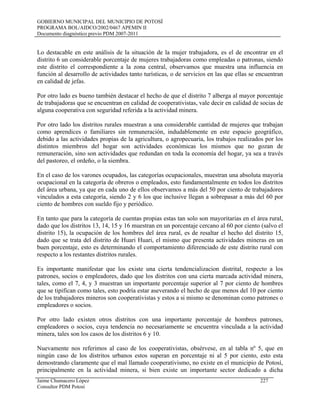 GOBIERNO MUNICIPAL DEL MUNICIPIO DE POTOSÍ
PROGRAMA BOL/AIDCO/2002/0467 APEMIN II
Documento diagnóstico previo PDM 2007-2011
Lo destacable en este análisis de la situación de la mujer trabajadora, es el de encontrar en el
distrito 6 un considerable porcentaje de mujeres trabajadoras como empleadas o patronas, siendo
este distrito el correspondiente a la zona central, observamos que muestra una influencia en
función al desarrollo de actividades tanto turísticas, o de servicios en las que ellas se encuentran
en calidad de jefas.
Por otro lado es bueno también destacar el hecho de que el distrito 7 alberga al mayor porcentaje
de trabajadoras que se encuentran en calidad de cooperativistas, vale decir en calidad de socias de
alguna cooperativa con seguridad referida a la actividad minera.
Por otro lado los distritos rurales muestran a una considerable cantidad de mujeres que trabajan
como aprendices o familiares sin remuneración, indudablemente en este espacio geográfico,
debido a las actividades propias de la agricultura, o agropecuaria, los trabajos realizados por los
distintos miembros del hogar son actividades económicas los mismos que no gozan de
remuneración, sino son actividades que redundan en toda la economía del hogar, ya sea a través
del pastoreo, el ordeño, o la siembra.
En el caso de los varones ocupados, las categorías ocupacionales, muestran una absoluta mayoría
ocupacional en la categoría de obreros o empleados, esto fundamentalmente en todos los distritos
del área urbana, ya que en cada uno de ellos observamos a más del 50 por ciento de trabajadores
vinculados a esta categoría, siendo 2 y 6 los que inclusive llegan a sobrepasar a más del 60 por
ciento de hombres con sueldo fijo y periódico.
En tanto que para la categoría de cuentas propias estas tan solo son mayoritarias en el área rural,
dado que los distritos 13, 14, 15 y 16 muestran en un porcentaje cercano al 60 por ciento (salvo el
distrito 15), la ocupación de los hombres del área rural, es de resaltar el hecho del distrito 15,
dado que se trata del distrito de Huari Huari, el mismo que presenta actividades mineras en un
buen porcentaje, esto es determinando el comportamiento diferenciado de este distrito rural con
respecto a los restantes distritos rurales.
Es importante manifestar que los existe una cierta tendencializacion distrital, respecto a los
patrones, socios o empleadores, dado que los distritos con una cierta marcada actividad minera,
tales, como el 7, 4, y 3 muestran un importante porcentaje superior al 7 por ciento de hombres
que se tipifican como tales, esto podría estar aseverando el hecho de que menos del 10 por ciento
de los trabajadores mineros son cooperativistas y estos a si mismo se denominan como patrones o
empleadores o socios.
Por otro lado existen otros distritos con una importante porcentaje de hombres patrones,
empleadores o socios, cuya tendencia no necesariamente se encuentra vinculada a la actividad
minera, tales son los casos de los distritos 6 y 10.
Nuevamente nos referimos al caso de los cooperativistas, obsérvese, en al tabla nº 5, que en
ningún caso de los distritos urbanos estos superan en porcentaje ni al 5 por ciento, esto esta
demostrando claramente que el mal llamado cooperativismo, no existe en el municipio de Potosí,
principalmente en la actividad minera, si bien existe un importante sector dedicado a dicha
Jaime Chumacero López 227
Consultor PDM Potosí
 