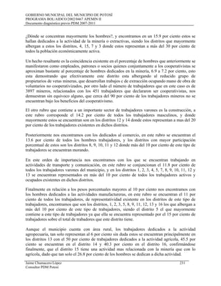 GOBIERNO MUNICIPAL DEL MUNICIPIO DE POTOSÍ
PROGRAMA BOL/AIDCO/2002/0467 APEMIN II
Documento diagnóstico previo PDM 2007-2011
¿Dónde se concentran mayormente los hombres?, y encontramos en un 15.9 por ciento estos se
hallan dedicados a la actividad de la minería o extractivas, siendo los distritos que mayormente
albergan a estos los distritos, 4, 15, 7 y 3 donde estos representan a más del 30 por ciento de
todos la población económicamente activa.
Un hecho resaltante es la coincidencia existente en el porcentaje de hombres que anteriormente se
manifestaron como empleados, patrones o socios quienes conjuntamente a los cooperativistas se
aproximan bastante al porcentaje de hombres dedicados en la minería, 6.9 a 7.2 por ciento, esto
esta demostrando que efectivamente este distrito esta albergando al reducido grupo de
propietarios de vetas mineras, que desarrollan trabajos c de extracción ocupando mano de obra de
voluntarios no cooperativizados, por otro lado el número de trabajadores que en este caso es de
3897 mineros, relacionados con los 451 trabajadores que declararon ser cooperativistas, nos
demuestran sin equivoco alguno, que cerca del 90 por ciento de los trabajadores mineros no se
encuentran bajo los beneficios del cooperativismo.
El otro rubro que contiene a un importante sector de trabajadores varones es la construcción, a
este rubro corresponde el 14.2 por ciento de todos los trabajadores masculinos, y donde
mayormente estos se encuentran son en los distritos 12 y 14 donde estos representan a mas del 20
por ciento de los trabajadores existentes en dichos distritos.
Posteriormente nos encontramos con los dedicados al comercio, en este rubro se encuentran el
13.6 por ciento de todos los hombres trabajadores, y los distritos con mayor participación
porcentual de estos son los distritos 8, 9, 10, 11 y 12 donde más del 10 por ciento de este tipo de
trabajadores se encuentran morando.
En este orden de importancia nos encontramos con los que se encuentran trabajando en
actividades de transporte y comunicación, en este rubro se conjuncionan el 11.8 por ciento de
todos los trabajadores varones del municipio, y en los distritos 1, 2, 3, 4, 5, 7, 8, 9, 10, 11, 12 y
13 se encuentran representados en más del 10 por ciento de todos los trabajadores activos y
ocupados existentes en dichos distritos.
Finalmente en relación a los pesos porcentuales mayores al 10 por ciento nos encontramos con
los hombres dedicados a las actividades manufactureras, en este rubro se encuentran el 11 por
ciento de todos los trabajadores, de representatividad existente en los distritos de este tipo de
trabajadores, encontramos que son los distritos, 1, 2, 3, 5, 8, 9, 11, 12, 13 y 16 los que albergan a
más del 10 por ciento de este tipo de trabajadores, siendo el distrito 5 el que mayormente
contiene a este tipo de trabajadores ya que ella se encuentra representado por el 15 por ciento de
trabajadores sobre el total de trabadores que este distrito tiene.
Aunque el municipio cuenta con área rural, los trabajadores dedicados a la actividad
agropecuaria, tan solo representan al 6 por ciento sin duda estos se encuentran principalmente en
los distritos 13 con el 50 por ciento de trabajadores dedicados a la actividad agrícola, 45.5 por
ciento se encuentran en el distrito 14 y 40.3 por ciento en el distrito 16, confirmándose
finalmente, que el distrito 15 tiene una actividad mas relacionada con la minería que con lo
agrícola, dado que tan solo el 26.8 por ciento de los hombres se dedican a dicha actividad.
Jaime Chumacero López 231
Consultor PDM Potosí
 