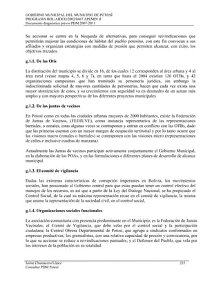 GOBIERNO MUNICIPAL DEL MUNICIPIO DE POTOSÍ
PROGRAMA BOL/AIDCO/2002/0467 APEMIN II
Documento diagnóstico previo PDM 2007-2011
Su accionar se centra en la búsqueda de alternativas, para conseguir reivindicaciones que
permitirán mejorar las condiciones de hábitat del pueblo potosino, con este fin convocan a sus
afiliados y organizan estrategias con medidas de presión que permiten alcanzar, con éxito, los
objetivos trazados.
g.1.1. De las Otis
La distritación del municipio se divide en 16, de los cuales 12 corresponden al área urbana y 4 al
área rural (véase mapas 4, 5, 6 y 7), en tanto que hasta el 2004 existían 120 OTBs, y 42
organizaciones campesinas que han tramitado su personería jurídica, sin embargo la
indiscriminada solicitud de mayores cantidades de personerías, hacen que cada vez exista una
mayor atomizacion de estos, y su crecimientos con seguridad va en desmedro de un actuar más
amplio y con mayores perspectivas de los diferentes proyectos municipales.
g.1.2. De las juntas de vecinos
En Potosí como en todas las ciudades urbanas mayores de 2000 habitantes, existe la Federación
de Juntas de Vecinos, (FEDJUVE), como instancia representativa de las representaciones
barriales, o zonales, estas algunas veces se contraponen y entran en conflicto con las OTBs, dado
que las primeras cuentan con un mayor margen de ocupación territorial y por lo tanto ocurre que
las visiones macro (zonales o barriales) se contraponen con las visiones micro (representaciones
de calles e inclusive cuadras de manzana).
Actualmente las Juntas de vecinos participan activamente conjuntamente el Gobierno Municipal,
en la elaboración de los POAs, y en las formulaciones e diferentes planes de desarrollo de alcance
municipal.
g.1.3. El comité de vigilancia
Dadas las extremas características de corrupción imperantes en Bolivia, los movimientos
sociales, han presionado al Gobierno central para que estas puedan tener un control efectivo del
manejos de los recursos, es así que a partir de la Ley del Dialogo Nacional, se ha propiciado el
Control Social, de la cual su máxima representación recae en el comité de vigilancia, la misma
que asume la representación de la sociedad civil, en el control social,
g.1.4. Organizaciones sociales funcionales
La asociación comunitaria con presencia predominante en el Municipio, es la Federación de Juntas
Vecinales; el Comité de Vigilancia, que debe velar por el control social y la participación
ciudadana; la Central Obrera Departamental de Potosí, que agrupa a sindicatos conformados en
empresas productivas; los gremialistas, con una relativa capacidad de presión y convocatoria, por
lo que su accionar se reduce a reivindicaciones puntuales; y el Defensor del Pueblo, que vela por
los intereses de la población en su totalidad.
Jaime Chumacero López 235
Consultor PDM Potosí
 