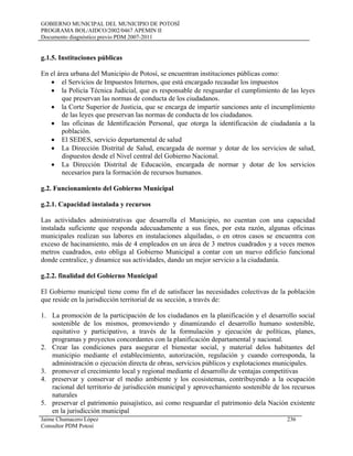 GOBIERNO MUNICIPAL DEL MUNICIPIO DE POTOSÍ
PROGRAMA BOL/AIDCO/2002/0467 APEMIN II
Documento diagnóstico previo PDM 2007-2011
g.1.5. Instituciones públicas
En el área urbana del Municipio de Potosí, se encuentran instituciones públicas como:
• el Servicios de Impuestos Internos, que está encargado recaudar los impuestos
• la Policía Técnica Judicial, que es responsable de resguardar el cumplimiento de las leyes
que preservan las normas de conducta de los ciudadanos.
• la Corte Superior de Justicia, que se encarga de impartir sanciones ante el incumplimiento
de las leyes que preservan las normas de conducta de los ciudadanos.
• las oficinas de Identificación Personal, que otorga la identificación de ciudadanía a la
población.
• El SEDES, servicio departamental de salud
• La Dirección Distrital de Salud, encargada de normar y dotar de los servicios de salud,
dispuestos desde el Nivel central del Gobierno Nacional.
• La Dirección Distrital de Educación, encargada de normar y dotar de los servicios
necesarios para la formación de recursos humanos.
g.2. Funcionamiento del Gobierno Municipal
g.2.1. Capacidad instalada y recursos
Las actividades administrativas que desarrolla el Municipio, no cuentan con una capacidad
instalada suficiente que responda adecuadamente a sus fines, por esta razón, algunas oficinas
municipales realizan sus labores en instalaciones alquiladas, o en otros casos se encuentra con
exceso de hacinamiento, más de 4 empleados en un área de 3 metros cuadrados y a veces menos
metros cuadrados, esto obliga al Gobierno Municipal a contar con un nuevo edificio funcional
donde centralice, y dinamice sus actividades, dando un mejor servicio a la ciudadanía.
g.2.2. finalidad del Gobierno Municipal
El Gobierno municipal tiene como fin el de satisfacer las necesidades colectivas de la población
que reside en la jurisdicción territorial de su sección, a través de:
1. La promoción de la participación de los ciudadanos en la planificación y el desarrollo social
sostenible de los mismos, promoviendo y dinamizando el desarrollo humano sostenible,
equitativo y participativo, a través de la formulación y ejecución de políticas, planes,
programas y proyectos concordantes con la planificación departamental y nacional.
2. Crear las condiciones para asegurar el bienestar social, y material delos habitantes del
municipio mediante el establecimiento, autorización, regulación y cuando corresponda, la
administración o ejecución directa de obras, servicios públicos y explotaciones municipales.
3. promover el crecimiento local y regional mediante el desarrollo de ventajas competitivas
4. preservar y conservar el medio ambiente y los ecosistemas, contribuyendo a la ocupación
racional del territorio de jurisdicción municipal y aprovechamiento sostenible de los recursos
naturales
5. preservar el patrimonio paisajístico, así como resguardar el patrimonio dela Nación existente
en la jurisdicción municipal
Jaime Chumacero López 236
Consultor PDM Potosí
 