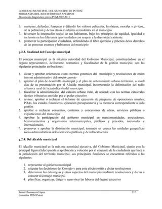 GOBIERNO MUNICIPAL DEL MUNICIPIO DE POTOSÍ
PROGRAMA BOL/AIDCO/2002/0467 APEMIN II
Documento diagnóstico previo PDM 2007-2011
6. mantener, defender, fomentar y difundir los valores culturales, históricos, morales y cívicos,,
de la población y de las etnias existentes o residentes en el municipio
7. favorecer la integración social de sus habitantes, bajo los principios de equidad, igualdad e
inclusión en las diferentes oportunidades con respeto a la diversidad existente.
8. promover la participación ciudadana, defendiendo el libre ejercicio y práctica delos derechos
de las personas estantes y habitantes del municipio
g.2.3. finalidad del Concejo municipal
El concejo municipal es la máxima autoridad del Gobierno Municipal, constituyéndose en el
órgano representativo, deliberante, normativo y fiscalizador de la gestión municipal, con las
siguientes principales atribuciones:
1. dictar y aprobar ordenanzas como normas generales del municipio y resoluciones de orden
interno administrativo del propio consejo
2. aprobar el plan de desarrollo municipal y el plan de ordenamiento urbano territorial, a los60
días de su presentación por el Alcalde municipal, incorporando la delimitación del radio
urbano y rural de la jurisdicción del municipio.
3. fiscalizar la administración del catastro urbano rural, de acuerdo con las normas catastrales
técnico tributarias emitidas por el poder ejecutivo
4. revisar, aprobar o rechazar el informe de ejecución de programa de operaciones anuales,
POAs, los estados financieros, ejecución presupuestaria y la memoria correspondiente a cada
gestión
5. aprobar o rechazar convenios, contratos y concesiones de obras, servicios públicos o
explotaciones del municipio
6. Aprobar la participación del gobierno municipal en mancomunidades, asociaciones,
hermanamientos y organismos intermunicipales, públicos y privados, nacionales e
internacionales.
7. promover y aprobar la distritación municipal, tomando en cuenta las unidades geográficas
socio-administrativas delos servicios públicos y de infraestructura.
g.2.4. Del Alcalde municipal
El Alcalde municipal es la máxima autoridad ejecutiva, del Gobierno Municipal, siendo este la
principal figura (líder) puesta a aprobación y votación por el conjunto de la ciudadanía que hace a
la jurisdicción del territorio municipal, sus principales funciones se encuentran referidas a las
siguientes:
1. representar al gobierno municipal
2. ejecutar las decisiones del Consejo y para este efecto emitir y dictar resoluciones
3. determinar las estrategias y otros aspectos del municipio mediante resoluciones y darlas a
conocer al consejo municipal
4. planificar, organizar, dirigir y supervisar las labores del órgano ejecutivo
Jaime Chumacero López 237
Consultor PDM Potosí
 