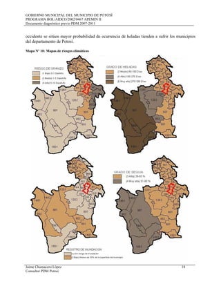 GOBIERNO MUNICIPAL DEL MUNICIPIO DE POTOSÍ
PROGRAMA BOL/AIDCO/2002/0467 APEMIN II
Documento diagnóstico previo PDM 2007-2011
Jaime Chumacero López 18
Consultor PDM Potosí
occidente se sitúen mayor probabilidad de ocurrencia de heladas tienden a sufrir los municipios
del departamento de Potosí.
Mapa Nº 10: Mapas de riesgos climáticos
 