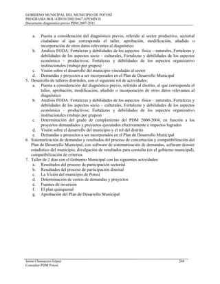 GOBIERNO MUNICIPAL DEL MUNICIPIO DE POTOSÍ
PROGRAMA BOL/AIDCO/2002/0467 APEMIN II
Documento diagnóstico previo PDM 2007-2011
Jaime Chumacero López 244
Consultor PDM Potosí
a. Puesta a consideración del diagnóstico previo, referido al sector productivo, sectorial
ciudadano al que corresponda el taller, aprobación, modificación, añadido o
incorporación de otros datos relevantes al diagnóstico
b. Análisis FODA: Fortalezas y debilidades de los aspectos físico – naturales, Fortalezas y
debilidades de los aspectos socio – culturales, Fortalezas y debilidades de los aspectos
económico – productivos; Fortalezas y debilidades de los aspectos organizativo
institucionales (trabajo por grupos)
c. Visión sobre el desarrollo del municipio vinculadas al sector
d. Demandas y proyectos a ser incorporados en el Plan de Desarrollo Municipal
5. Desarrollo de talleres distritales, con el siguiente rol de actividades:
a. Puesta a consideración del diagnóstico previo, referido al distrito, al que corresponda el
taller, aprobación, modificación, añadido o incorporación de otros datos relevantes al
diagnóstico
b. Análisis FODA: Fortalezas y debilidades de los aspectos físico – naturales, Fortalezas y
debilidades de los aspectos socio – culturales, Fortalezas y debilidades de los aspectos
económico – productivos; Fortalezas y debilidades de los aspectos organizativo
institucionales (trabajo por grupos)
c. Determinación del grado de cumplimiento del PDM 2000-2004, en función a los
proyectos demandados y proyectos ejecutados efectivamente e impactos logrados
d. Visión sobre el desarrollo del municipio y el rol del distrito
e. Demandas y proyectos a ser incorporados en el Plan de Desarrollo Municipal
6. Sistematización de demandas y resultados del proceso de concertación y compatibilización del
Plan de Desarrollo Municipal, con software de sistematización de demandas, software dossier
estadístico del municipio, divulgación de resultados para consulta (en el gobierno municipal),
compatibilización de criterios
7. Taller de 2 días con el Gobierno Municipal con las siguientes actividades:
a. Resultados del proceso de participación sectorial
b. Resultados del proceso de participación distrital
c. La Visión del municipio de Potosí
d. Determinación de costos de demandas y proyectos
e. Fuentes de inversión
f. El plan quinquenal
g. Aprobación del Plan de Desarrollo Municipal
 
