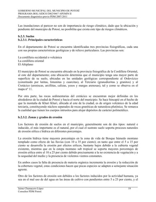 GOBIERNO MUNICIPAL DEL MUNICIPIO DE POTOSÍ
PROGRAMA BOL/AIDCO/2002/0467 APEMIN II
Documento diagnóstico previo PDM 2007-2011
Jaime Chumacero López 19
Consultor PDM Potosí
Las inundaciones al parecer no son de importancia de riesgo climático, dado que la ubicación y
pendiente del municipio de Potosí, no posibilita que exista este tipo de riesgos climáticos.
b.2.3. Suelos
b.2.3.1. Principales características
En el departamento de Potosí se encuentra identificadas tres provincias fisiográficas, cada una
con sus propias características geológicas y de relieve particulares. Las provincias son:
La cordillera occidental o volcánica
La cordillera oriental
El Altiplano
El municipio de Potosí se encuentra ubicado en la provincia fisiográfica de la Cordillera Oriental,
al este del departamento; esta ubicación determina que el municipio tenga una mayor parte de
superficie de su suelo, ubicadas en las unidades geológicas correspondiente al Ordovícico
(constituido por lutitas, limonitas y cuarcitas), al Terciario (granodioritas y granitos) y al
Cretácico (areniscas, arcillitas, calizas, yesos y margas arenosas), tal y como se observa en el
mapa nº 11.
Por otra parte, las rocas sedimentarias del cretácico se encuentran mejor definidas en los
alrededores de la ciudad de Potosí y hacia el norte del municipio. Se hace hincapié en el hecho de
que la montaña de Khari Khari, ubicada al este de la ciudad, es de origen volcánico de la edad
terciaria, constituyendo núcleos separados de rocas graníticas de naturaleza plutónica. Se remarca
la cualidad que tienen los cuerpos intrusitos para alojar depósitos de carácter polimetálico.
b.2.3.2. Zonas y grados de erosión
Los factores de erosión de suelos en el municipio, generalmente son de dos tipos: natural e
inducido, el más importante es el natural, por el cual el sustrato suelo soporta procesos naturales
de erosión eólica e hídrica en diferentes porcentajes.
La erosión hídrica tiene mayores porcentajes en la zona de vida de Bosque húmedo montano
templado como efecto de las lluvias (con 10 a 35 por ciento); en tanto que entre el 5 a 15 por
ciento se desarrolla la erosión por efectos eólicos, bastante bajos debido a la cubierta vegetal
existente, mientras que en la estepa montano sub tropical se soporta mayores porcentajes de
erosión eólica entre el 10 a 25 por ciento debido precisamente a la no existencia de vegetación y a
la sequedad del medio y la presencia de violentos vientos constantes.
En ambos casos la falta de presencia de materia orgánica incrementa la erosión y la reducción de
la cobertura vegetal, estas condiciones hacen que pocas especies se adapten a semejante situación
agreste.
Otro de los factores de erosión son debidos a los factores inducidos por la actividad humana, ya
sea en el mal uso de del agua en las áreas de cultivo con pendientes entre 5 a 25 por ciento, y el
 