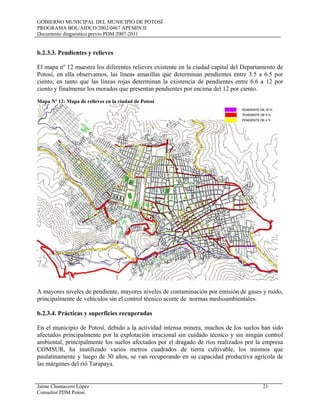 GOBIERNO MUNICIPAL DEL MUNICIPIO DE POTOSÍ
PROGRAMA BOL/AIDCO/2002/0467 APEMIN II
Documento diagnóstico previo PDM 2007-2011
Jaime Chumacero López 21
Consultor PDM Potosí
b.2.3.3. Pendientes y relieves
El mapa nº 12 muestra los diferentes relieves existente en la ciudad capital del Departamento de
Potosí, en ella observamos, las líneas amarillas que determinan pendientes entre 3.5 a 6.5 por
ciento, en tanto que las líneas rojas determinan la existencia de pendientes entre 6.6 a 12 por
ciento y finalmente los morados que presentan pendientes por encima del 12 por ciento.
Mapa Nº 12: Mapa de relieves en la ciudad de Potosí
A mayores niveles de pendiente, mayores niveles de contaminación por emisión de gases y ruido,
principalmente de vehículos sin el control técnico acorte de normas medioambientales.
b.2.3.4. Prácticas y superficies recuperadas
En el municipio de Potosí, debido a la actividad intensa minera, muchos de los suelos han sido
afectados principalmente por la explotación irracional sin cuidado técnico y sin ningún control
ambiental, principalmente los suelos afectados por el dragado de ríos realizados por la empresa
COMSUR, ha inutilizado varios metros cuadrados de tierra cultivable, los mismos que
paulatinamente y luego de 30 años, se van recuperando en su capacidad productiva agrícola de
las márgenes del rió Tarapaya.
 