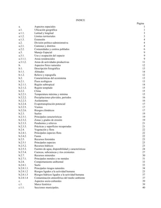 INDICE
Página
a. Aspectos espaciales 1
a.1. Ubicación geográfica 1
a.1.1. Latitud y longitud 3
a.1.2. Límites territoriales 3
a.1.3. Extensión 4
a.2. División político-administrativa 4
a.2.1. Cantones y distritos 4
a.2.2. Comunidades y centros poblados 6
a.3. Manejo Espacial 9
a.3.1. Uso y ocupación del espacio 9
a.3.1.1. Areas residenciales 9
a.3.1.2. Areas de actividades productivas 11
b. Aspectos físico naturales 12
b.1. Descripción fisiográfica 13
b.1.1. Altitudes 14
b.1.2. Relieve y topografía 12
b.2. Características del ecosistema 13
b.2.1. Pisos ecológicos 13
b.2.1.1. Región subtropical 14
b.2.1.2. Región templado 15
b.2.2. Clima 15
b.2.2.1. Temperatura máxima y mínima 15
b.2.2.2. Precipitaciones pluviales, períodos 16
b.2.2.3. Asolamiento 16
b.2.2.4. Evapotranspiración potencial 17
b.2.2.5. Vientos 17
b.2.2.6. Riesgos climáticos 17
b.2.3. Suelos 19
b.2.3.1. Principales características 19
b.2.3.2. Zonas y grados de erosión 19
b.2.3.3. Pendientes y relieves 21
b.2.3.3. Prácticas y superficies recuperadas 21
b.2.4. Vegetación y flora 22
b.2.4.1. Principales especies flora 22
b.2.4.2. Fauna 22
b.2.5. Recursos forestales 23
b.2.5.1 Principales especies 23
b.2.5.2. Recursos hídricos 23
b.2.5.3. Fuentes de agua, disponibilidad y características 24
b.2.5.4. Cuencas, subcuencas y ríos existentes 27
b.2.7. Recursos minerales 30
b.2.7.1. Principales metales y no metales 31
b.2.8. Comportamiento ambiental 33
b.2.8.1. Suelo 33
b.2.8.1.1. Principales riesgos naturales 34
b.2.8.1.2 Riesgos ligados a la actividad humana 23
b.2.8.1.3 Riesgos hídricos ligados a la actividad humana 37
b.2.8.1.4 Contaminación atmosférica del medio ambiente 37
c. Aspectos socio-culturales 39
c.1. Marco histórico 39
c.1.1. Secciones municipales. 40
 
