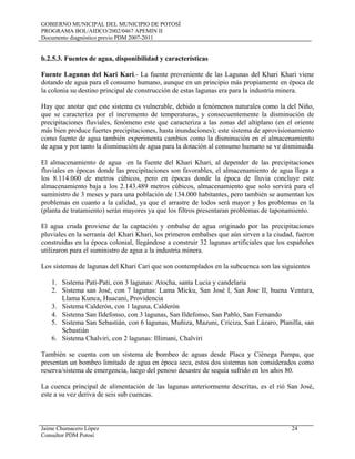GOBIERNO MUNICIPAL DEL MUNICIPIO DE POTOSÍ
PROGRAMA BOL/AIDCO/2002/0467 APEMIN II
Documento diagnóstico previo PDM 2007-2011
Jaime Chumacero López 24
Consultor PDM Potosí
b.2.5.3. Fuentes de agua, disponibilidad y características
Fuente Lagunas del Kari Kari.- La fuente proveniente de las Lagunas del Khari Khari viene
dotando de agua para el consumo humano, aunque en un principio más propiamente en época de
la colonia su destino principal de construcción de estas lagunas era para la industria minera.
Hay que anotar que este sistema es vulnerable, debido a fenómenos naturales como la del Niño,
que se caracteriza por el incremento de temperaturas, y consecuentemente la disminución de
precipitaciones fluviales, fenómeno este que caracteriza a las zonas del altiplano (en el oriente
más bien produce fuertes precipitaciones, hasta inundaciones); este sistema de aprovisionamiento
como fuente de agua también experimenta cambios como la disminución en el almacenamiento
de agua y por tanto la disminución de agua para la dotación al consumo humano se ve disminuida
El almacenamiento de agua en la fuente del Khari Khari, al depender de las precipitaciones
fluviales en épocas donde las precipitaciones son favorables, el almacenamiento de agua llega a
los 8.114.000 de metros cúbicos, pero en épocas donde la época de lluvia concluye este
almacenamiento baja a los 2.143.489 metros cúbicos, almacenamiento que solo servirá para el
suministro de 3 meses y para una población de 134.000 habitantes, pero también se aumentan los
problemas en cuanto a la calidad, ya que el arrastre de lodos será mayor y los problemas en la
(planta de tratamiento) serán mayores ya que los filtros presentaran problemas de taponamiento.
El agua cruda proviene de la captación y embalse de agua originado por las precipitaciones
pluviales en la serranía del Khari Khari, los primeros embalses que aún sirven a la ciudad, fueron
construidas en la época colonial, llegándose a construir 32 lagunas artificiales que los españoles
utilizaron para el suministro de agua a la industria minera.
Los sistemas de lagunas del Khari Cari que son contemplados en la subcuenca son las siguientes
1. Sistema Pati-Pati, con 3 lagunas: Atocha, santa Lucia y candelaria
2. Sistema san José, con 7 lagunas: Lama Micku, San José I, San Jose II, buena Ventura,
Llama Kunca, Huacani, Providencia
3. Sistema Calderón, con 1 laguna, Calderón
4. Sistema San Ildefonso, con 3 lagunas, San Ildefonso, San Pablo, San Fernando
5. Sistema San Sebastián, con 6 lagunas, Muñiza, Mazuni, Criciza, San Lázaro, Planilla, san
Sebastián
6. Sistema Chalviri, con 2 lagunas: Illimani, Chalviri
También se cuenta con un sistema de bombeo de aguas desde Placa y Ciénega Pampa, que
presentan un bombeo limitado de agua en época seca, estos dos sistemas son considerados como
reserva/sistema de emergencia, luego del penoso desastre de sequía sufrido en los años 80.
La cuenca principal de alimentación de las lagunas anteriormente descritas, es el rió San José,
este a su vez deriva de seis sub cuencas.
 