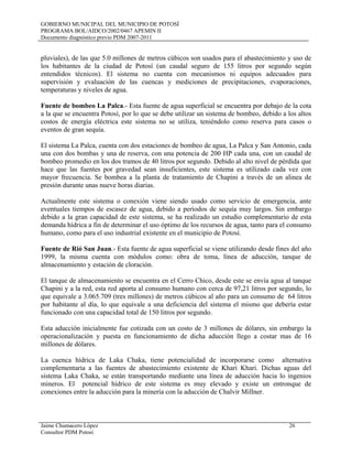 GOBIERNO MUNICIPAL DEL MUNICIPIO DE POTOSÍ
PROGRAMA BOL/AIDCO/2002/0467 APEMIN II
Documento diagnóstico previo PDM 2007-2011
Jaime Chumacero López 26
Consultor PDM Potosí
pluviales), de las que 5.0 millones de metros cúbicos son usados para el abastecimiento y uso de
los habitantes de la ciudad de Potosí (un caudal seguro de 155 litros por segundo según
entendidos técnicos). El sistema no cuenta con mecanismos ni equipos adecuados para
supervisión y evaluación de las cuencas y mediciones de precipitaciones, evaporaciones,
temperaturas y niveles de agua.
Fuente de bombeo La Palca.- Esta fuente de agua superficial se encuentra por debajo de la cota
a la que se encuentra Potosí, por lo que se debe utilizar un sistema de bombeo, debido a los altos
costos de energía eléctrica este sistema no se utiliza, teniéndolo como reserva para casos o
eventos de gran sequía.
El sistema La Palca, cuenta con dos estaciones de bombeo de agua, La Palca y San Antonio, cada
una con dos bombas y una de reserva, con una potencia de 200 HP cada una, con un caudal de
bombeo promedio en los dos tramos de 40 litros por segundo. Debido al alto nivel de pérdida que
hace que las fuentes por gravedad sean insuficientes, este sistema es utilizado cada vez con
mayor frecuencia. Se bombea a la planta de tratamiento de Chapini a través de un alinea de
presión durante unas nueve horas diarias.
Actualmente este sistema o conexión viene siendo usado como servicio de emergencia, ante
eventuales tiempos de escasez de agua, debido a periodos de sequía muy largos. Sin embargo
debido a la gran capacidad de este sistema, se ha realizado un estudio complementario de esta
demanda hídrica a fin de determinar el uso óptimo de los recursos de agua, tanto para el consumo
humano, como para el uso industrial existente en el municipio de Potosí.
Fuente de Rió San Juan.- Esta fuente de agua superficial se viene utilizando desde fines del año
1999, la misma cuenta con módulos como: obra de toma, línea de aducción, tanque de
almacenamiento y estación de cloración.
El tanque de almacenamiento se encuentra en el Cerro Chico, desde este se envía agua al tanque
Chapini y a la red, esta red aporta al consumo humano con cerca de 97,21 litros por segundo, lo
que equivale a 3.065.709 (tres millones) de metros cúbicos al año para un consumo de 64 litros
por habitante al día, lo que equivale a una deficiencia del sistema el mismo que debería estar
funcionado con una capacidad total de 150 litros por segundo.
Esta aducción inicialmente fue cotizada con un costo de 3 millones de dólares, sin embargo la
operacionalización y puesta en funcionamiento de dicha aducción llego a costar mas de 16
millones de dólares.
La cuenca hídrica de Laka Chaka, tiene potencialidad de incorporarse como alternativa
complementaria a las fuentes de abastecimiento existente de Khari Khari. Dichas aguas del
sistema Laka Chaka, se están transportando mediante una línea de aducción hacia lo ingenios
mineros. El potencial hídrico de este sistema es muy elevado y existe un entronque de
conexiones entre la aducción para la minería con la aducción de Chalvir Millner.
 