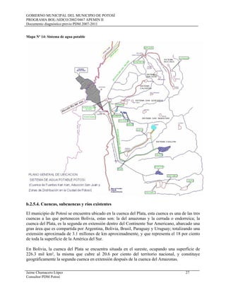 GOBIERNO MUNICIPAL DEL MUNICIPIO DE POTOSÍ
PROGRAMA BOL/AIDCO/2002/0467 APEMIN II
Documento diagnóstico previo PDM 2007-2011
Jaime Chumacero López 27
Consultor PDM Potosí
Mapa Nº 14: Sistema de agua potable
b.2.5.4. Cuencas, subcuencas y ríos existentes
El municipio de Potosí se encuentra ubicado en la cuenca del Plata, esta cuenca es una de las tres
cuencas a las que pertenecen Bolivia, estas son: la del amazonas y la cerrada o endorreica; la
cuenca del Plata, es la segunda en extensión dentro del Continente Sur Americano, abarcado una
gran área que es compartida por Argentina, Bolivia, Brasil, Paraguay y Uruguay; totalizando una
extensión aproximada de 3.1 millones de km aproximadmente, y que representa el 18 por ciento
de toda la superficie de la América del Sur.
En Bolivia, la cuenca del Plata se encuentra situada en el sureste, ocupando una superficie de
226.3 mil km², la misma que cubre al 20.6 por ciento del territorio nacional, y constituye
geográficamente la segunda cuenca en extensión después de la cuenca del Amazonas.
 