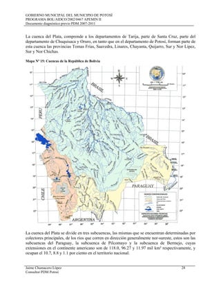 GOBIERNO MUNICIPAL DEL MUNICIPIO DE POTOSÍ
PROGRAMA BOL/AIDCO/2002/0467 APEMIN II
Documento diagnóstico previo PDM 2007-2011
Jaime Chumacero López 28
Consultor PDM Potosí
La cuenca del Plata, comprende a los departamentos de Tarija, parte de Santa Cruz, parte del
departamento de Chuquisaca y Oruro, en tanto que en el departamento de Potosí, forman parte de
esta cuenca las provincias Tomas Frías, Saavedra, Linares, Chayanta, Quijarro, Sur y Nor Lipez,
Sur y Nor Chichas.
Mapa Nº 15: Cuencas de la República de Bolivia
La cuenca del Plata se divide en tres subcuencas, las mismas que se encuentran determinadas por
colectores principales, de los ríos que corren en dirección generalmente nor-sureste, estos son las
subcuencas del Paraguay, la subcuenca de Pilcomayo y la subcuenca de Bermejo, cuyas
extensiones en el continente americano son de 118.0, 96.27 y 11.97 mil km² respectivamente, y
ocupan el 10.7, 8.8 y 1.1 por ciento en el territorio nacional.
 