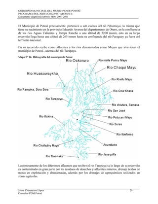 GOBIERNO MUNICIPAL DEL MUNICIPIO DE POTOSÍ
PROGRAMA BOL/AIDCO/2002/0467 APEMIN II
Documento diagnóstico previo PDM 2007-2011
Jaime Chumacero López 29
Consultor PDM Potosí
El Municipio de Potosí precisamente, pertenece a sub cuenca del rió Pilcomayo, la misma que
tiene su nacimiento en la provincia Eduardo Avaroa del departamento de Oruro, en la confluencia
de los ríos Aguas Calientes y Pampa Rancho a una altitud de 5200 msnm, esta en su largo
recorrido llega hasta una altitud de 265 msnm hasta su confluencia del rió Paraguay ya fuera del
territorio nacional.
En su recorrido recibe como afluentes a los ríos denominados como Mayus que atraviesan el
municipio de Potosí., además del rió Tarapaya.
Mapa Nº 16: Hidrografía del municipio de Potosí
Lastimosamente de los diferentes afluentes que recibe (el río Tarapaya) a lo largo de su recorrido
es contaminado en gran parte por los residuos de desechos y afluentes mineros, drenaje ácidos de
minas en explotación y abandonadas, además por los drenajes de agroquímicos utilizados en
zonas agrícolas.
 