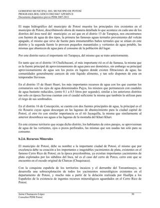 GOBIERNO MUNICIPAL DEL MUNICIPIO DE POTOSÍ
PROGRAMA BOL/AIDCO/2002/0467 APEMIN II
Documento diagnóstico previo PDM 2007-2011
Jaime Chumacero López 30
Consultor PDM Potosí
El mapa hidrográfico del municipio de Potosí muestra los principales ríos existentes en el
municipio de Potosí, describámoslo ahora de manera detallada lo que acontece en cada uno de los
distritos del área rural del municipio; es así que en el distrio 13 de Tarapaya, nos encontramos
con fuentes de agua de dos tipos, la primera las famosas aguas termales provenientes del volcán
apagado, el mismo que sirve de fuente para imnumerables baños termales que se sitúan en este
distrito y la segunda fuente lo proveen pequeños manantiales y vertientes de agua potable, las
mismas que abastecen de agua para el consumo de la población del lugar.
Por este distrito surca el importante rió Tarapaya, del mismo que se trato anteriormente.
En tanto que en el distrito 14 Chullchucani, el más importante rió es el de Samasa, la misma que
es la fuente principal de aprovisionamiento de agua para uso doméstico, sin embargo su principal
aprovisionamiento de agua son los pozos en lugares donde existen filtraciones de agua; las
comunidades generalmente carecen de este líquido alimento, y tan solo disponen de esta en
temporadas lluviosas.
En el distrito 15 de Huari Huari, los más importantes recursos de agua con los que cuentan los
comunarios son los ojos de agua denominados Pujyu, los mismos que permanecen con caudales
de agua bastante reducidos, (entre 0.1 a 0.5 litros por segundo), similar a los anteriores distritos
tan solo en época lluviosa cuentan con el caudal suficiente la misma que también la utilizan para
el riego de sus sembradíos.
En el distrito 16 de Concepción, se cuenta con dos fuentes principales de agua, la principal es el
río Rosario cuyas aguas descargan en las lagunas de abastecimiento para la ciudad capital de
Potosí, el otro río con similar importancia es el rió Jayaquilla, la misma que similarmente al
anterior desemboca sus aguas a las lagunas de la montaña del Khari Khari.
En este extenso territorio que ocupa dicho distrito, los habitantes de estos parajes, se aprovisionan
de agua de las vertientes, ojos o pozos perforados, las mismas que son usadas tan solo para su
consumo.
b.2.6. Recursos Minerales
El municipio de Potosí, debe su nombre a la importante ciudad de Potosí, el mismo que por
excelencia debe su creación a los importantes e inagotables yacimientos de plata, existentes en el
famoso Cerro Rico de Potosí; en la época precolombina, ya existían importantes yacimientos de
plata explotados por los súbditos del Inca, tal es el caso del cerro de Porco, cerro este que se
encuentra en el escudo original de Charcas (Chuquisaca).
Con la conquista española de los territorios incaicos y el derrumbe del Tawantinsuyo, se
desarrolla una sobreexplotación de todos los yacimientos mineralógicos existentes en el
departamento de Potosí, y mucho más a partir de la delación realizada por Huallpa a los
Españoles de la existencia de ingentes recursos mineralógicos aguardados en el Cerro Rico de
Potosí.
 