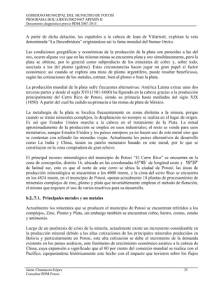 GOBIERNO MUNICIPAL DEL MUNICIPIO DE POTOSÍ
PROGRAMA BOL/AIDCO/2002/0467 APEMIN II
Documento diagnóstico previo PDM 2007-2011
Jaime Chumacero López 31
Consultor PDM Potosí
A partir de dicha delación, los españoles a la cabeza de Juan de Villarroel, explotan la veta
denominada “La Descubridora” originándose así la fama mundial del Sumac Orcko.
Las condiciones geográficas y económicas de la producción de la plata son parecidas a las del
oro, ocurre alguna vez que en las mismas minas se encuentra plata y oro simultáneamente, pero la
plata se obtiene, por lo general como subproducto de los minerales de cobre y, sobre todo,
asociada a los del plomo (galena). Estas circunstancias hacen jugar un gran papel al factor
económico; así cuando se explota una mina de plomo argentífero, puede resultar beneficioso,
según las cotizaciones de los metales, extraer, bien el plomo o bien la plata.
La producción mundial de la plata sufre frecuentes alternativas: América Latina extrae unas dos
terceras partes y desde el siglo XVI (1501-1600) ha figurado en la cabeza gracias a la producción
principalmente del Cerro Rico de Potosí, siendo su primacía hasta mediados del siglo XIX
(1850). A partir del cual ha cedido su primacía a las minas de plata de México.
La metalurgia de la plata se localiza frecuentemente en zonas distintas a la minera, porque
cuando se tratan minerales complejos, la desplatación no siempre se realiza en el lugar de origen.
Es así que Estados Unidos marcha a la cabeza en el tratamiento de la Plata. La mitad
aproximadamente de la producción se emplea en usos industriales; el resto se vende para usos
monetarios, aunque Estados Unidos y los países europeos ya no hacen uso de este metal sino que
se contentan con refundir las monedas viejas. Actualmente los países alternativos de desarrollo
como La India y China, tienen su patrón monetario basado en este metal, por lo que se
constituyen en la zona compradora de gran relieve.
El principal recurso mineralógico del municipio de Potosí “El Cerro Rico” se encuentra en la
zona de concepción, distrito 16, ubicada en las coordenadas 65°45´ de longitud oeste y 19°37’
de latitud sur, esto es que al norte de este cerro se ubica la ciudad de Potosí; las áreas de
producción mineralógica se encuentran a los 4000 msnm, y la cima del cerro Rico se encuentra
en los 4824 msnm, en el municipio de Potosí, operan actualmente 18 plantas de procesamiento de
minerales complejos de zinc, plomo y plata que invariablemente emplean el método de flotación,
el mismo que requiere el uso de varios reactivos para su desarrollo.
b.2..7.1. Principales metales y no metales
Actualmente los minerales que se producen el municipio de Potosí se encuentran referidos a los
complejos, Zinc, Plomo y Plata, sin embargo también se encuentran cobre, hierro, cromo, estaño
y antimonio.
Luego de un paréntesis de crisis de la minería, actualmente existe un incremento considerable en
la producción mineral debido a las altas cotizaciones de los principales minerales producidos en
Bolivia y particularmente en Potosí, esta alta cotización se debe al incremento de la demanda
existente en los países asiáticos, este fenómeno de crecimiento económico asiático a la cabeza de
China, cuya expansión a significado que el 60 por ciento del comercio mundial se realice con el
Pacífico, equiparándose históricamente este hecho con el impacto que tuvieron sobre los flujos
 