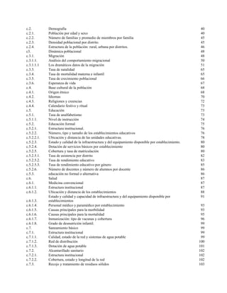 c.2. Demografía 40
c.2.1. Población por edad y sexo 40
c.2.2. Número de familias y promedio de miembros por familia 45
c.2.3. Densidad poblacional por distrito. 45
c.2.4. Estructura de la población: rural, urbana por distritos. 46
c3. Dinámica poblacional 48
c.3.1. Migración 48
c.3.1.1. Análisis del comportamiento migracional 50
c.3.1.1.1 Los dramáticos datos de la migración 51
c.3.3. Tasa de natalidad 65
c.3.4. Tasa de mortalidad materna e infantil 65
c.3.5. Tasa de crecimiento poblacional 66
c.3.6. Esperanza de vida 67
c.4. Base cultural de la población 68
c.4.1. Origen étnico 68
c.4.2. Idiomas 70
c.4.3. Religiones y creencias 72
c.4.4. Calendario festivo y ritual 73
c.5. Educación 73
c.5.1. Tasa de analfabetismo 73
c.5.1.1. Nivel de instrucción 74
c.5.2. Educación formal 75
c.5.2.1. Estructura institucional. 76
c.5.2.2. Número, tipo y tamaño de los establecimientos educativos 76
c.5.2.2.1. Ubicación y distancia de las unidades educativas. 78
c.5.2.3. Estado y calidad de la infraestructura y del equipamiento disponible por establecimiento. 80
c.5.2.4. Dotación de servicios básicos por establecimiento 80
c.5.2.5. Cobertura y tasa de matriculación 80
c.5.2.5.1. Tasa de asistencia por distrito 82
c.5.2.5.2. Tasa de rendimiento educativo 83
c.5.2.5.3. Tasa de rendimiento educativo por género 85
c.5.2.6. Número de docentes y número de alumnos por docente 86
c.5.3. educación no formal o alternativa 86
c.6. Salud 87
c.6.1. Medicina convencional 87
c.6.1.1. Estructura institucional 87
c.6.1.2. Ubicación y distancia de los establecimientos 88
c.6.1.3.
Estado y calidad y capacidad de infraestructura y del equipamiento disponible por
establecimientos
91
c.6.1.4. Personal médico y paramédico por establecimiento 93
c.6.1.5. Causas principales para la morbilidad 93
c.6.1.6. Causas principales para la mortalidad 95
c.6.1.7. Inmunización: tipo de vacunas y cobertura 96
c.6.1.8. Grado de desnutrición infantil. 99
c.7. Saneamiento básico 99
c.7.1. Estructura institucional 99
c.7.1.1. Calidad, estado de la red y sistemas de agua potable 99
c.7.1.2. Red de distribución 100
c.7.1.3. Dotación de agua potable 101
c.7.2. Alcantarillado sanitario 102
c.7.2.1. Estructura institucional 102
c.7.2.2. Cobertura, estado y longitud de la red 102
c.7.3. Recojo y tratamiento de residuos sólidos 103
 