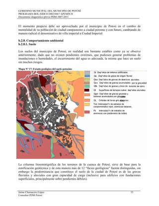 GOBIERNO MUNICIPAL DEL MUNICIPIO DE POTOSÍ
PROGRAMA BOL/AIDCO/2002/0467 APEMIN II
Documento diagnóstico previo PDM 2007-2011
Jaime Chumacero López 33
Consultor PDM Potosí
El momento propicio debe ser aprovechado por el municipio de Potosí en el cambio de
mentalidad de su población de ciudad campamento a ciudad perenne y con futuro, cambiando de
manera radical el denominativo de villa imperial a Ciudad Imperial.
b.2.8. Comportamiento ambiental
b.2.8.1. Suelo
Los suelos del municipio de Potosí, en realidad son bastante estables como ya se observo
anteriormente, dado que no existen pendientes extremos, que pudiesen generar problemas de
inundaciones o humedades, el escurrimiento del agua es adecuada, la misma que hace un suelo
sin muchos riesgos.
Mapa Nº 17: Estado geológico del suelo potosino
La columna litoestratigráfica de los terrenos de la cuenca de Potosí, sirve de base para la
zonificación geotécnica y de esta manera más de 12 “fácies geológicas” fueron distinguidas, sin
embargo la predominancia que constituye el suelo de la ciudad de Potosí es de las gravas
fluviales y aluviales con gran capacidad de carga (inclusive para edificios con fundaciones
superficiales, principalmente sobre pendientes débiles).
 