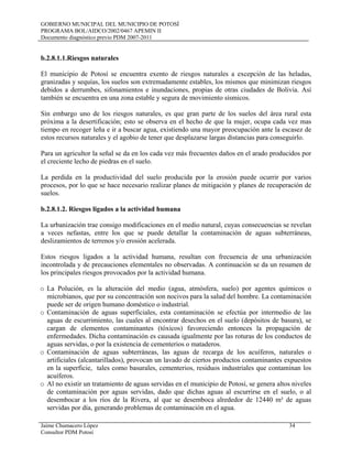 GOBIERNO MUNICIPAL DEL MUNICIPIO DE POTOSÍ
PROGRAMA BOL/AIDCO/2002/0467 APEMIN II
Documento diagnóstico previo PDM 2007-2011
Jaime Chumacero López 34
Consultor PDM Potosí
b.2.8.1.1.Riesgos naturales
El municipio de Potosí se encuentra exento de riesgos naturales a excepción de las heladas,
granizadas y sequías, los suelos son extremadamente estables, los mismos que minimizan riesgos
debidos a derrumbes, sifonamientos e inundaciones, propias de otras ciudades de Bolivia. Así
también se encuentra en una zona estable y segura de movimiento sísmicos.
Sin embargo uno de los riesgos naturales, es que gran parte de los suelos del área rural esta
próxima a la desertificación; esto se observa en el hecho de que la mujer, ocupa cada vez mas
tiempo en recoger leña e ir a buscar agua, existiendo una mayor preocupación ante la escasez de
estos recursos naturales y el agobio de tener que desplazarse largas distancias para conseguirlo.
Para un agricultor la señal se da en los cada vez más frecuentes daños en el arado producidos por
el creciente lecho de piedras en el suelo.
La perdida en la productividad del suelo producida por la erosión puede ocurrir por varios
procesos, por lo que se hace necesario realizar planes de mitigación y planes de recuperación de
suelos.
b.2.8.1.2. Riesgos ligados a la actividad humana
La urbanización trae consigo modificaciones en el medio natural, cuyas consecuencias se revelan
a veces nefastas, entre los que se puede detallar la contaminación de aguas subterráneas,
deslizamientos de terrenos y/o erosión acelerada.
Estos riesgos ligados a la actividad humana, resultan con frecuencia de una urbanización
incontrolada y de precauciones elementales no observadas. A continuación se da un resumen de
los principales riesgos provocados por la actividad humana.
o La Polución, es la alteración del medio (agua, atmósfera, suelo) por agentes químicos o
microbianos, que por su concentración son nocivos para la salud del hombre. La contaminación
puede ser de origen humano doméstico o industrial.
o Contaminación de aguas superficiales, esta contaminación se efectúa por intermedio de las
aguas de escurrimiento, las cuales al encontrar desechos en el suelo (depósitos de basura), se
cargan de elementos contaminantes (tóxicos) favoreciendo entonces la propagación de
enfermedades. Dicha contaminación es causada igualmente por las roturas de los conductos de
aguas servidas, o por la existencia de cementerios o mataderos.
o Contaminación de aguas subterráneas, las aguas de recarga de los acuíferos, naturales o
artificiales (alcantarillados), provocan un lavado de ciertos productos contaminantes expuestos
en la superficie, tales como basurales, cementerios, residuos industriales que contaminan los
acuíferos.
o Al no existir un tratamiento de aguas servidas en el municipio de Potosí, se genera altos niveles
de contaminación por aguas servidas, dado que dichas aguas al escurrirse en el suelo, o al
desembocar a los ríos de la Rivera, al que se desemboca alrededor de 12440 m² de aguas
servidas por día, generando problemas de contaminación en el agua.
 