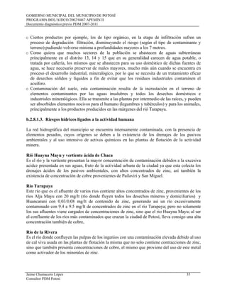 GOBIERNO MUNICIPAL DEL MUNICIPIO DE POTOSÍ
PROGRAMA BOL/AIDCO/2002/0467 APEMIN II
Documento diagnóstico previo PDM 2007-2011
Jaime Chumacero López 35
Consultor PDM Potosí
o Ciertos productos por ejemplo, los de tipo orgánico, en la etapa de infiltración sufren un
proceso de degradación filtración, disminuyendo el riesgo (según el tipo de contaminante y
terreno) pudiendo volverse mínima a profundidades mayores a los 7 metros.
o Como quiera que muchos sectores de la población se abastecen de aguas subterráneas
principalmente en el distrito 13, 14 y 15 que en su generalidad carecen de agua potable, o
tratada por cañería, los mismos que se abastecen para su uso doméstico de dichas fuentes de
agua, se hace necesario preservar de males mayores, mucho más aún cuando se encuentra en
proceso el desarrollo industrial, mineralógico, por lo que se necesita de un tratamiento eficaz
de desechos sólidos y líquidos a fin de evitar que los residuos industriales contaminen el
acuífero.
o Contaminación del suelo, esta contaminación resulta de la incrustación en el terreno de
elementos contaminantes por las aguas insalubres y todos los desechos domésticos e
industriales mineralógicos. Ella se transmite a las plantas por intermedio de las raíces, y pueden
ser absorbidos elementos nocivos para el humano (legumbres y tubérculos) y para los animales,
principalmente a los productos producidos en las márgenes del rió Tarapaya.
b.2.8.1.3. Riesgos hídricos ligados a la actividad humana
La red hidrográfica del municipio se encuentra intensamente contaminada, con la presencia de
elementos pesados, cuyos orígenes se deben a la existencia de los drenajes de los pasivos
ambientales y al uso intensivo de activos químicos en las plantas de flotación de la actividad
minera.
Rió Huayna Mayu y vertiente ácida de Chaca
Es el río y la vertiente presentan la mayor concentración de contaminación debidos a la excesiva
acidez presentada en sus aguas, fruto de la actividad urbana de la ciudad ya que esta colecta los
drenajes ácidos de los pasivos ambientales, con altos concentrados de zinc; así también la
existencia de concentración de cobre provenientes de Pailaviri y San Miguel.
Río Tarapaya
Este río que es el afluente de varios ríos contiene altos concentrados de zinc, provenientes de los
ríos Alja Mayu con 20 mg/lt (río donde fluyen todos los desechos mineros y domiciliarios) y
Huancarani con 0.03/0.08 mg/lt de contenido de zinc, generando así un río excesivamente
contaminado con 9.4 a 9.5 mg/lt de concentrados de zinc en el río Tarapaya; pero no solamente
los sus afluentes viene cargados de concentraciones de zinc, sino que el rio Huayna Mayu; al ser
el confluente de los ríos más contaminados que cruzan la ciudad de Potosí, lleva consigo una alta
concentración también de cobre,
Río de la Rivera
Es el río donde confluyen las pulpas de los ingenios con una contaminación elevada debido al uso
de cal viva usada en las plantas de flotación la misma que no solo contiene contracciones de zinc,
sino que también presenta concentraciones de cobre, el mismo que proviene del uso de este metal
como activador de los minerales de zinc.
 