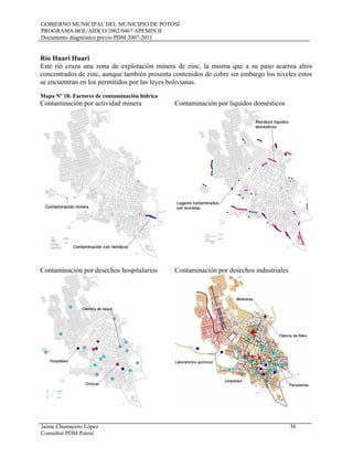 GOBIERNO MUNICIPAL DEL MUNICIPIO DE POTOSÍ
PROGRAMA BOL/AIDCO/2002/0467 APEMIN II
Documento diagnóstico previo PDM 2007-2011
Jaime Chumacero López 36
Consultor PDM Potosí
Río Huari Huari
Este rió cruza una zona de explotación minera de zinc, la misma que a su paso acarrea altos
concentrados de zinc, aunque también presenta contenidos de cobre sin embargo los niveles estos
se encuentran en los permitidos por las leyes bolivianas.
Mapa Nº 18: Factores de contaminación hídrica
Contaminación por actividad minera Contaminación por líquidos domésticos
Contaminación por desechos hospitalarios Contaminación por desechos industriales
 