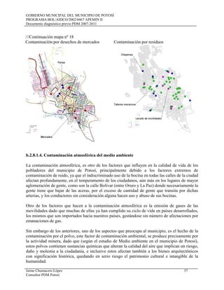 GOBIERNO MUNICIPAL DEL MUNICIPIO DE POTOSÍ
PROGRAMA BOL/AIDCO/2002/0467 APEMIN II
Documento diagnóstico previo PDM 2007-2011
Jaime Chumacero López 37
Consultor PDM Potosí
///Continuación mapa nº 18
Contaminación por desechos de mercados Contaminación por residuos
b.2.8.1.4. Contaminación atmosférica del medio ambiente
La contaminación atmosférica, es otro de los factores que influyen en la calidad de vida de los
pobladores del municipio de Potosí, principalmente debido a los factores extremos de
contaminación de ruido, ya que el indiscriminado uso de la bocina en todas las calles de la ciudad
afectan profundamente, en el temperamento de los ciudadanos, aún más en los lugares de mayor
aglomeración de gente, como son la calle Bolívar (entre Oruro y La Paz) donde necesariamente la
gente tiene que bajar de las aceras, por el exceso de cantidad de gente que transita por dichas
arterias, y los conductores sin consideración alguna hacen uso y abuso de sus bocinas.
Otro de los factores que hacen a la contaminación atmosférica es la emisión de gases de las
movilidades dado que muchas de ellas ya han cumplido su ciclo de vida en países desarrollados,
los mismos que son importados hacia nuestros países, gestándose sin número de afectaciones por
emanaciones de gas.
Sin embargo de los anteriores, uno de los aspectos que preocupa al municipio, es el hecho de la
contaminación por el polvo, este factor de contaminación ambiental, se produce precisamente por
la actividad minera, dado que (según el estudio de Medio ambiente en el municipio de Potosí),
estos polvos contienen sustancias químicas que alteran la calidad del aire que implican un riesgo,
daño y molestia a la ciudadanía, e inclusive estos afectan también a los bienes arquitectónicos
con significación histórica, quedando en serio riesgo el patrimonio cultural e intangible de la
humanidad.
 
