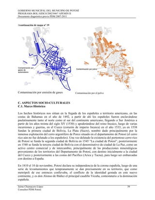 GOBIERNO MUNICIPAL DEL MUNICIPIO DE POTOSÍ
PROGRAMA BOL/AIDCO/2002/0467 APEMIN II
Documento diagnóstico previo PDM 2007-2011
Jaime Chumacero López 39
Consultor PDM Potosí
//continuación de mapa nº 19
Contaminación por emisión de gases Contaminación por el polvo
C. ASPECTOS SOCIO-CULTURALES
C.1. Marco Histórico
Los hechos históricos nos sitúan en la llegada de los españoles a territorio americano, en las
costas de Bahamas en el año de 1492, a partir de ahí los españoles fueron enclavándose
paulatinamente tanto al norte como al sur del continente americano, llegando a Sur América a
partir de los años treinta del siglo XV (1530) y apoderándose del reino Incaico, luego de varias
incursiones y guerras, en el Cuzco (corazón de imperio Incaica) en el año 1533; ya en 1538
fundan la primera ciudad de Bolivia, La Plata (Sucre), nombre dado principalmente por la
inmensa explotación del cerro argentífero de Porco situado en el departamento de Potosí (el cerro
rico aún no fue delatado a los españoles). Una vez delatado la existencia del portentoso cerro rico
de Potosí se funda la segunda ciudad de Bolivia en 1545 “La ciudad de Potosí”, posteriormente
en 1548 se funda la tercera ciudad de Bolivia con el denominativo de ciudad de La Paz, como un
activo centro comercial y de intercambio, principalmente de las producciones mineralógicas
provenientes de los territorios del Departamento de Potosí, con destino inicialmente a la ciudad
del Cuzco y posteriormente a las costas del Pacífico (Arica y Tacna), para luego ser embarcadas
con destino a España.
En 1810 el 10 de noviembre, Potosí declara su independencia de la corona española, luego de una
serie de levantamientos que tempranamente se dan precisamente en su territorio, que como
metrópoli de ese entonces conllevaba, el conflicto de la identidad gestada en este nuevo
continente, y es don Alonso de Ibáñez el principal caudillo Vicuña, contestatario a la dominación
española.
 