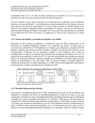 GOBIERNO MUNICIPAL DEL MUNICIPIO DE POTOSÍ
PROGRAMA BOL/AIDCO/2002/0467 APEMIN II
Documento diagnóstico previo PDM 2007-2011
Jaime Chumacero López 45
Consultor PDM Potosí
escolaridad, entre los 13 a 19 años de edad, mientras que los distritos 2, 5 y 6 son los que se
presentan con una cierta mayor atracción para este tipo de migración.
Un caso, bastante curioso que se presenta en la estructura de la población, de los diferentes
distritos, es el caso del distrito 7, este a diferencia de la generalidad de los otros distritos, tiene su
base ancha en los tramos de edad entre los 15 a los 24 años de edad, esto podría deberse a dos
motivos, por un lado la migración debido a necesidades de estudio y otro por ser este distrito el
preferido para búsqueda de trabajo, este podría ser el caso, dado que precisamente se encuentra
en las faldas del Cerro Rico de Potosí, y la población se sitúa en las cercanías de su fuente
laboral.
c.2.2. Número de familias y promedio de miembros por familia
Haciendo uso de los datos de población y vivienda del censo del 2001, anteriormente se ha
proyectado la cantidad poblacional existente en el municipio de Potosí, el mismo que se
encuentra en la cantidad de 160.734 habitantes, los mismos que conforman la cantidad de 42.745
hogares o familias, que moran en 41.694 viviendas, tomando en cuenta tanto las colectivas como
las particulares, (colectivas son los hospitales, cuarteles y otros similares), por lo tanto en
consideración a lo anterior se encuentra que la proporción de personas por familia es de 3.8 y la
proporción de personas por vivienda es de 3.76, esto esta demostrando que la población potosina
cada vez se encuentra tendiendo a separar las familias que habitaban en un mismo hogar con altos
índices de hacinamiento, es así que desde 1992, de manera continua, ha estado bajando la
cantidad de personas por vivienda, situándose en el 2005, con una baja significativa del número
de personas por vivienda, con relación a las existentes en 1992.
Tabla nº 20:Número de personas por familia (hogar) en 1992 y 2001
Año Hogares/Familia
Viviendas
(particulares y
colectivas)
Población
Promedio de
personas por
familia
Promedio de
personas por
vivienda
1992 31.129 30.364 123.381 3,96 4,06
2001 38.518 37.571 145.057 3,86 3,77
2005* 42.745 41.694 160.734 3,86 3,76
Fuente: CNPV 2001-INE-Cálculos y elaboración: Jaime Chumacero
*Proyección elaborada por Jaime chumacero
c.2.3. Densidad poblacional por distrito.
Con relación a la población proyectada al 2005, encontramos para cada uno de los distritos que
componen el municipio de Potosí, la densidad poblacional de cada una de ellas, es así, que
encontramos el distrito con mayor densidad poblacional (cantidad de personas por los kilómetros
cuadrados que ocupa la geografía del distrito), es el distrito 7, dado que en ella observamos la
cantidad de 16.308 personas por cada kilómetro cuadrado (km²); a este distrito le sigue el distrito
3 el mismo que presenta una densidad de cerca de 14 mil habitantes por km², posteriormente se
ubica el distrito 6 (área central del municipio), con 13.7 mil personas por km², estos son los 3
distritos con mayor densidad poblacional existentes en el municipio, siendo los distritos rurales
 