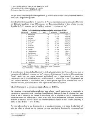 GOBIERNO MUNICIPAL DEL MUNICIPIO DE POTOSÍ
PROGRAMA BOL/AIDCO/2002/0467 APEMIN II
Documento diagnóstico previo PDM 2007-2011
Jaime Chumacero López 46
Consultor PDM Potosí
los que menor densidad poblacional presentan, y de ellos es el distrito 16 el que menor densidad
tiene, con 4.96 personas por km².
En todo el territorio que abarca el municipio de Potosí, encontramos que la densidad poblacional
por kilómetro cuadrado es de 128 personas por km², presentándose el área urbana con una
densidad de 7.423 personas por km² y el área rural con 11 personas por km².
Tabla nº 21:Densidad poblacional con población proyectada al 2005
DISTRITO NOMBRE Km² Población Densidad/km² *
1 San Gerardo 1,09 13.272 12.176,15
2 San Martin 1,20 11.916 9.930,00
3 San Juan 0,53 7.600 14.339,62
4 San Cristobal 1,39 9.519 6.848,20
5 San Roque 2,01 22.231 11.060,20
6 Central 0,89 12.265 13.780,90
7 San Pedro 0,63 10.274 16.307,94
8 San Benito 2,52 15.942 6.326,19
9 Delicias 3,44 14.194 4.126,16
10 Ciudad Satélite 1,92 14.219 7.405,73
11 San Clemente 2,54 9.301 3.661,81
12 Villa Copacabana 1,67 6.466 3.871,86
13 Tarapaya 124,13 1.179 9,50
14 Chullchucani 535,20 7.063 13,20
15 Huari Huari 67,98 2.771 40,76
16 Concepción 508,16 2.522 4,96
Total 1255,30 160.734 128,04
Fuente: CNE 2004-Cálculos y elaboración: Jaime Chumacero
*Km²=1000000m² = (1000m x 1000m)
Si consideramos la densidad poblacional en todo el departamento de Potosí, el mismo que se
encuentra calculado en 6 personas por km², entonces definimos que el territorio del municipio de
Potosí cuenta con una mayor densidad poblacional que el departamental; en tanto que
comparando con la densidad existente a nivel nacional, el mismo que es de 7.56 personas por
km², entonces también la densidad de todo el municipio es superior en densidad que todo el
territorio nacional, e inclusive el área rural supera dicha densidad nacional.
c.2.4. Estructura de la población: rural, urbana por distritos.
La estructura poblacional diferenciada por área urbana y rural muestra que el municipio se
encuentra en pleno proceso de estabilización poblacional, dado que la base de niños de 0 a 4 años
tiende a ser el mismo de los tramos de superiores, esto se observa en que el escalonamiento
observado entres los tramos del 15 a más de 80 años, no se presentan en los tramos de edad de
menores de 15 años, inclusive existe una similitud entre los tramos de 15 a 19 años de edad y el
tramo de edad de 10 a 14 años de edad.
Por otro lado se observa una disminución en la tasa de crecimiento en el tramo de edad de 5 a 9
años de edad, la misma que se presenta con una significativa disminución poblacional con
 